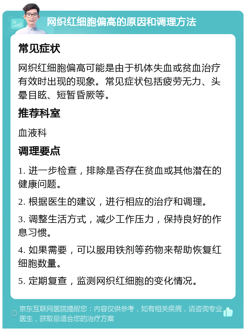 网织红细胞偏高的原因和调理方法 常见症状 网织红细胞偏高可能是由于机体失血或贫血治疗有效时出现的现象。常见症状包括疲劳无力、头晕目眩、短暂昏厥等。 推荐科室 血液科 调理要点 1. 进一步检查，排除是否存在贫血或其他潜在的健康问题。 2. 根据医生的建议，进行相应的治疗和调理。 3. 调整生活方式，减少工作压力，保持良好的作息习惯。 4. 如果需要，可以服用铁剂等药物来帮助恢复红细胞数量。 5. 定期复查，监测网织红细胞的变化情况。