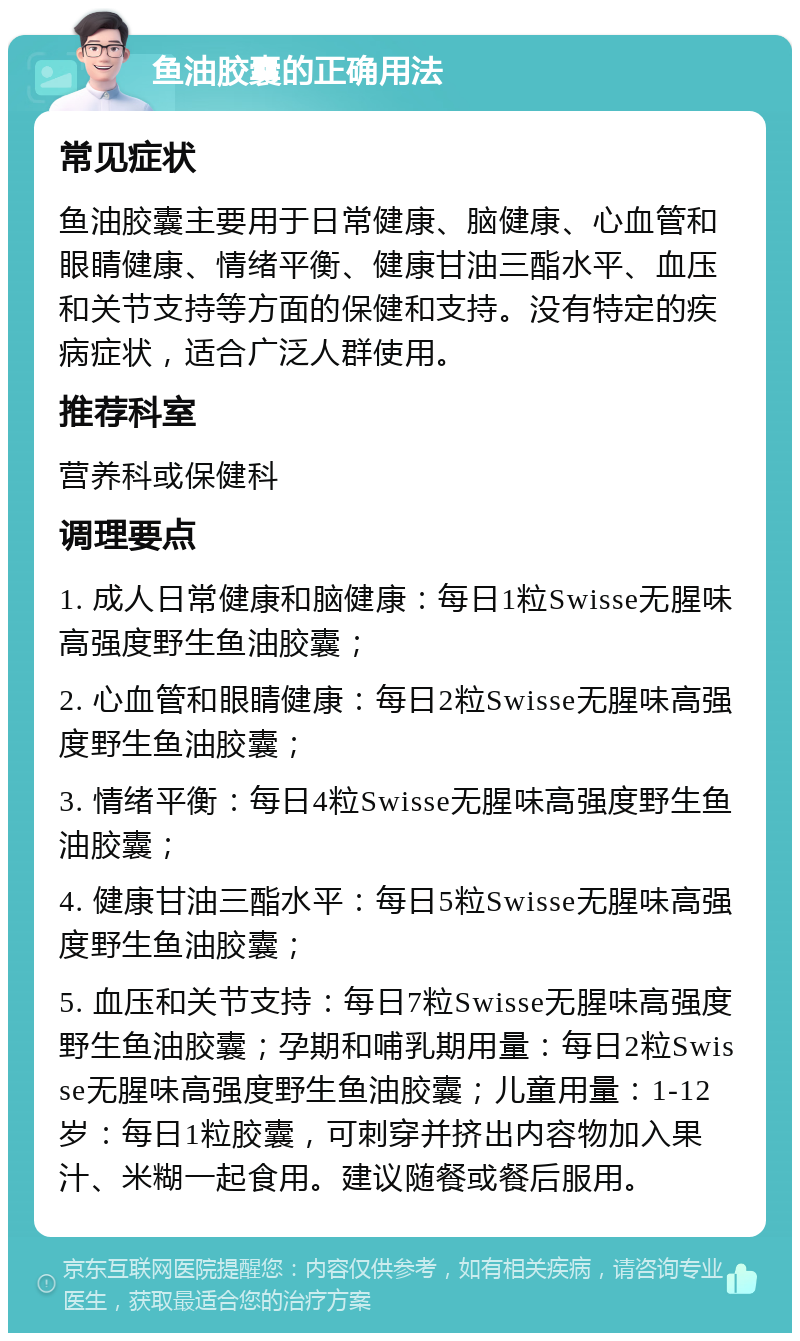 鱼油胶囊的正确用法 常见症状 鱼油胶囊主要用于日常健康、脑健康、心血管和眼睛健康、情绪平衡、健康甘油三酯水平、血压和关节支持等方面的保健和支持。没有特定的疾病症状，适合广泛人群使用。 推荐科室 营养科或保健科 调理要点 1. 成人日常健康和脑健康：每日1粒Swisse无腥味高强度野生鱼油胶囊； 2. 心血管和眼睛健康：每日2粒Swisse无腥味高强度野生鱼油胶囊； 3. 情绪平衡：每日4粒Swisse无腥味高强度野生鱼油胶囊； 4. 健康甘油三酯水平：每日5粒Swisse无腥味高强度野生鱼油胶囊； 5. 血压和关节支持：每日7粒Swisse无腥味高强度野生鱼油胶囊；孕期和哺乳期用量：每日2粒Swisse无腥味高强度野生鱼油胶囊；儿童用量：1-12岁：每日1粒胶囊，可刺穿并挤出内容物加入果汁、米糊一起食用。建议随餐或餐后服用。