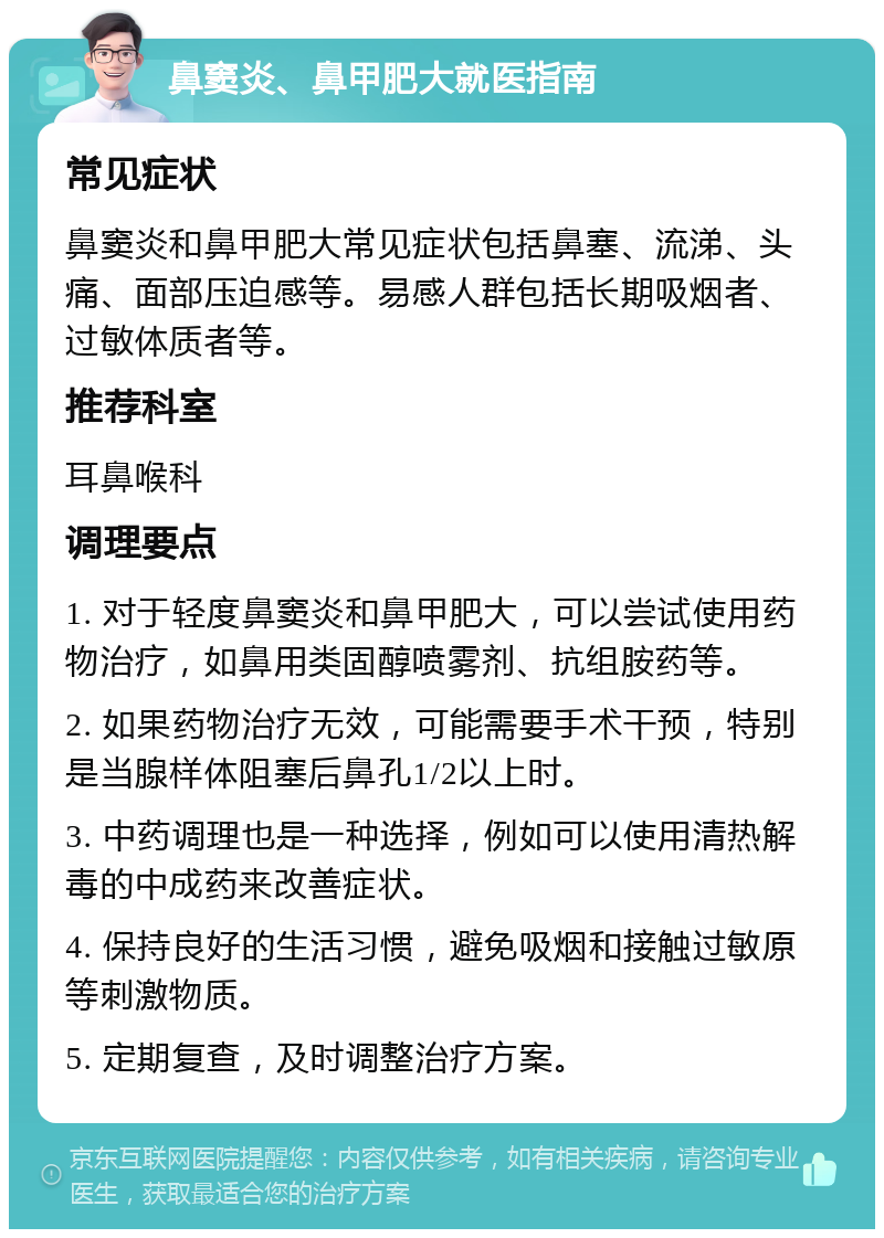 鼻窦炎、鼻甲肥大就医指南 常见症状 鼻窦炎和鼻甲肥大常见症状包括鼻塞、流涕、头痛、面部压迫感等。易感人群包括长期吸烟者、过敏体质者等。 推荐科室 耳鼻喉科 调理要点 1. 对于轻度鼻窦炎和鼻甲肥大，可以尝试使用药物治疗，如鼻用类固醇喷雾剂、抗组胺药等。 2. 如果药物治疗无效，可能需要手术干预，特别是当腺样体阻塞后鼻孔1/2以上时。 3. 中药调理也是一种选择，例如可以使用清热解毒的中成药来改善症状。 4. 保持良好的生活习惯，避免吸烟和接触过敏原等刺激物质。 5. 定期复查，及时调整治疗方案。