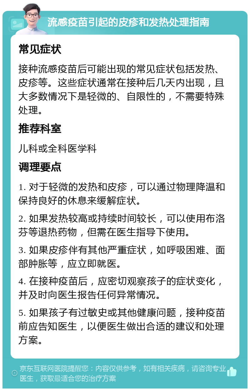 流感疫苗引起的皮疹和发热处理指南 常见症状 接种流感疫苗后可能出现的常见症状包括发热、皮疹等。这些症状通常在接种后几天内出现，且大多数情况下是轻微的、自限性的，不需要特殊处理。 推荐科室 儿科或全科医学科 调理要点 1. 对于轻微的发热和皮疹，可以通过物理降温和保持良好的休息来缓解症状。 2. 如果发热较高或持续时间较长，可以使用布洛芬等退热药物，但需在医生指导下使用。 3. 如果皮疹伴有其他严重症状，如呼吸困难、面部肿胀等，应立即就医。 4. 在接种疫苗后，应密切观察孩子的症状变化，并及时向医生报告任何异常情况。 5. 如果孩子有过敏史或其他健康问题，接种疫苗前应告知医生，以便医生做出合适的建议和处理方案。