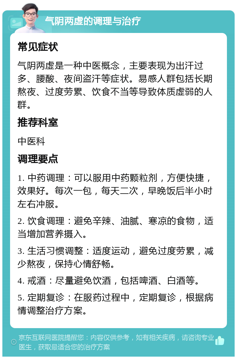 气阴两虚的调理与治疗 常见症状 气阴两虚是一种中医概念，主要表现为出汗过多、腰酸、夜间盗汗等症状。易感人群包括长期熬夜、过度劳累、饮食不当等导致体质虚弱的人群。 推荐科室 中医科 调理要点 1. 中药调理：可以服用中药颗粒剂，方便快捷，效果好。每次一包，每天二次，早晚饭后半小时左右冲服。 2. 饮食调理：避免辛辣、油腻、寒凉的食物，适当增加营养摄入。 3. 生活习惯调整：适度运动，避免过度劳累，减少熬夜，保持心情舒畅。 4. 戒酒：尽量避免饮酒，包括啤酒、白酒等。 5. 定期复诊：在服药过程中，定期复诊，根据病情调整治疗方案。