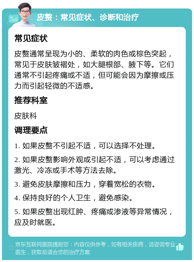 皮赘：常见症状、诊断和治疗 常见症状 皮赘通常呈现为小的、柔软的肉色或棕色突起，常见于皮肤皱褶处，如大腿根部、腋下等。它们通常不引起疼痛或不适，但可能会因为摩擦或压力而引起轻微的不适感。 推荐科室 皮肤科 调理要点 1. 如果皮赘不引起不适，可以选择不处理。 2. 如果皮赘影响外观或引起不适，可以考虑通过激光、冷冻或手术等方法去除。 3. 避免皮肤摩擦和压力，穿着宽松的衣物。 4. 保持良好的个人卫生，避免感染。 5. 如果皮赘出现红肿、疼痛或渗液等异常情况，应及时就医。