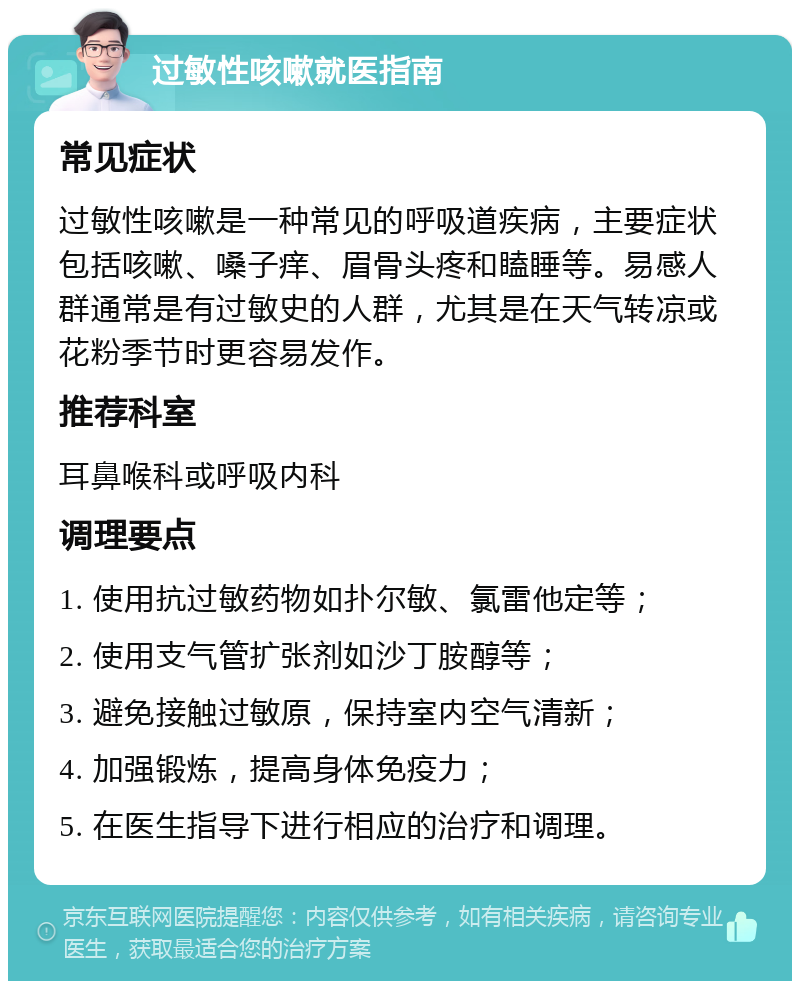 过敏性咳嗽就医指南 常见症状 过敏性咳嗽是一种常见的呼吸道疾病，主要症状包括咳嗽、嗓子痒、眉骨头疼和瞌睡等。易感人群通常是有过敏史的人群，尤其是在天气转凉或花粉季节时更容易发作。 推荐科室 耳鼻喉科或呼吸内科 调理要点 1. 使用抗过敏药物如扑尔敏、氯雷他定等； 2. 使用支气管扩张剂如沙丁胺醇等； 3. 避免接触过敏原，保持室内空气清新； 4. 加强锻炼，提高身体免疫力； 5. 在医生指导下进行相应的治疗和调理。