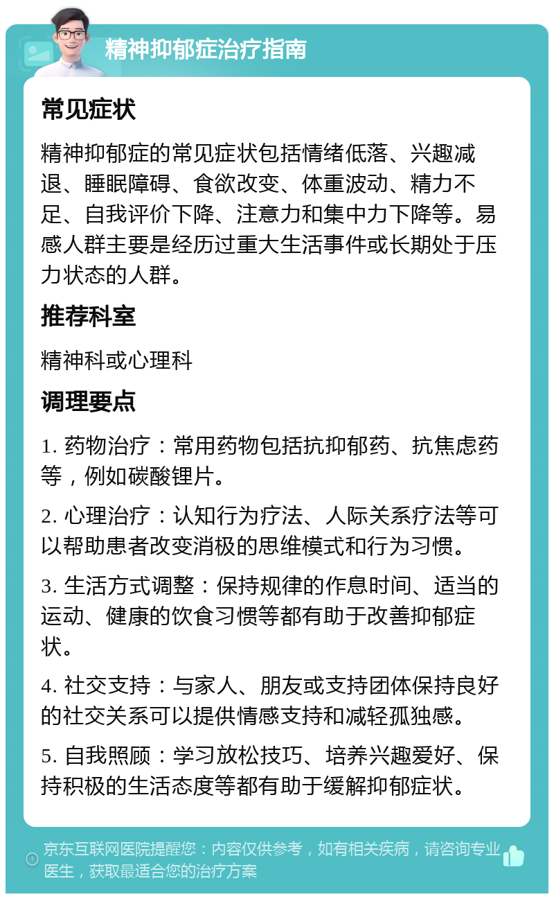 精神抑郁症治疗指南 常见症状 精神抑郁症的常见症状包括情绪低落、兴趣减退、睡眠障碍、食欲改变、体重波动、精力不足、自我评价下降、注意力和集中力下降等。易感人群主要是经历过重大生活事件或长期处于压力状态的人群。 推荐科室 精神科或心理科 调理要点 1. 药物治疗：常用药物包括抗抑郁药、抗焦虑药等，例如碳酸锂片。 2. 心理治疗：认知行为疗法、人际关系疗法等可以帮助患者改变消极的思维模式和行为习惯。 3. 生活方式调整：保持规律的作息时间、适当的运动、健康的饮食习惯等都有助于改善抑郁症状。 4. 社交支持：与家人、朋友或支持团体保持良好的社交关系可以提供情感支持和减轻孤独感。 5. 自我照顾：学习放松技巧、培养兴趣爱好、保持积极的生活态度等都有助于缓解抑郁症状。