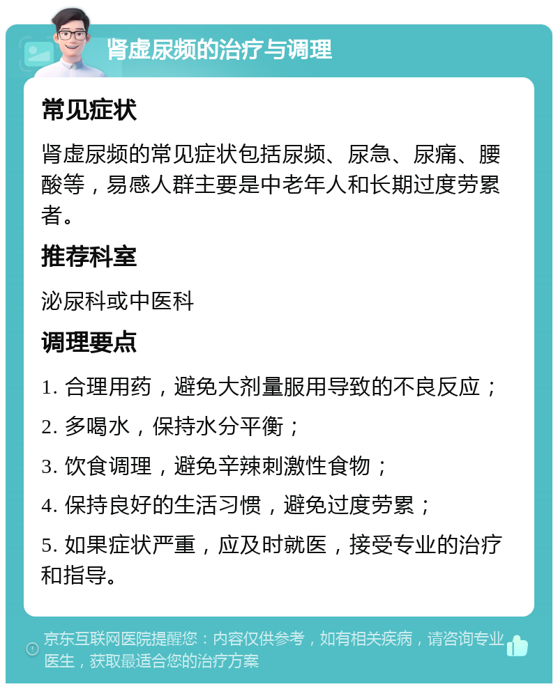 肾虚尿频的治疗与调理 常见症状 肾虚尿频的常见症状包括尿频、尿急、尿痛、腰酸等，易感人群主要是中老年人和长期过度劳累者。 推荐科室 泌尿科或中医科 调理要点 1. 合理用药，避免大剂量服用导致的不良反应； 2. 多喝水，保持水分平衡； 3. 饮食调理，避免辛辣刺激性食物； 4. 保持良好的生活习惯，避免过度劳累； 5. 如果症状严重，应及时就医，接受专业的治疗和指导。