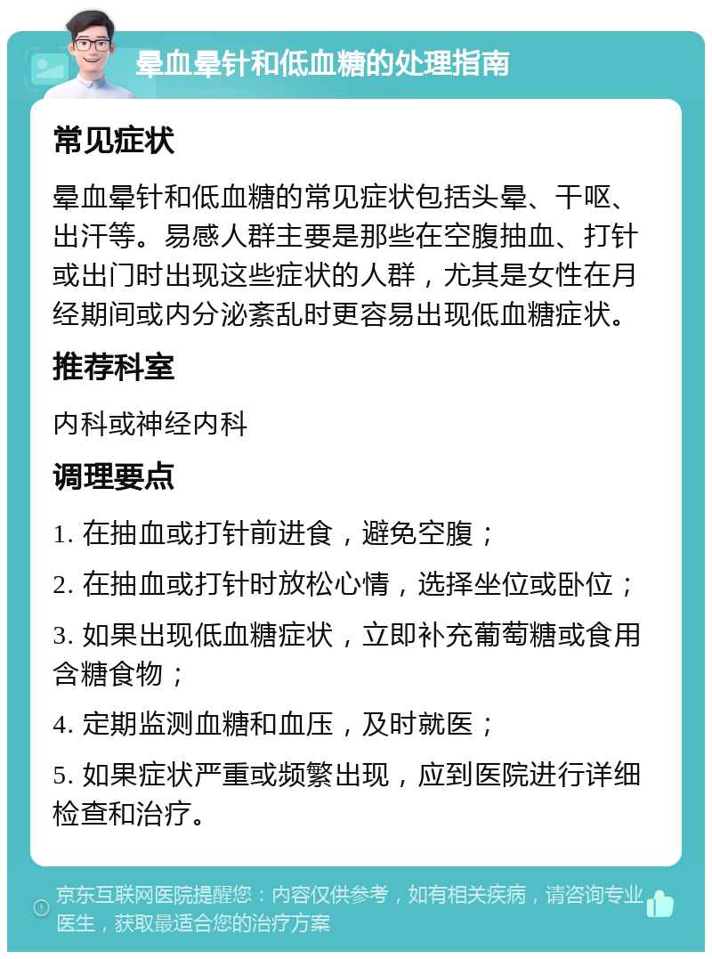 晕血晕针和低血糖的处理指南 常见症状 晕血晕针和低血糖的常见症状包括头晕、干呕、出汗等。易感人群主要是那些在空腹抽血、打针或出门时出现这些症状的人群，尤其是女性在月经期间或内分泌紊乱时更容易出现低血糖症状。 推荐科室 内科或神经内科 调理要点 1. 在抽血或打针前进食，避免空腹； 2. 在抽血或打针时放松心情，选择坐位或卧位； 3. 如果出现低血糖症状，立即补充葡萄糖或食用含糖食物； 4. 定期监测血糖和血压，及时就医； 5. 如果症状严重或频繁出现，应到医院进行详细检查和治疗。