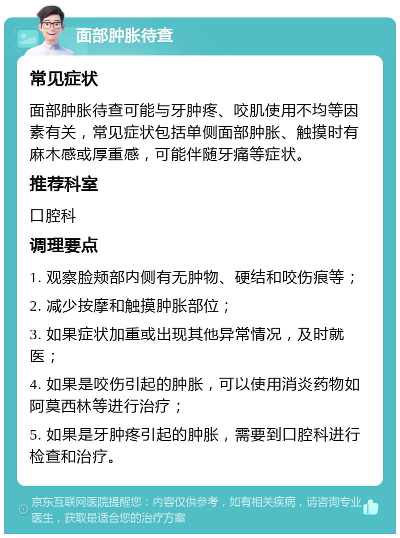 面部肿胀待查 常见症状 面部肿胀待查可能与牙肿疼、咬肌使用不均等因素有关，常见症状包括单侧面部肿胀、触摸时有麻木感或厚重感，可能伴随牙痛等症状。 推荐科室 口腔科 调理要点 1. 观察脸颊部内侧有无肿物、硬结和咬伤痕等； 2. 减少按摩和触摸肿胀部位； 3. 如果症状加重或出现其他异常情况，及时就医； 4. 如果是咬伤引起的肿胀，可以使用消炎药物如阿莫西林等进行治疗； 5. 如果是牙肿疼引起的肿胀，需要到口腔科进行检查和治疗。