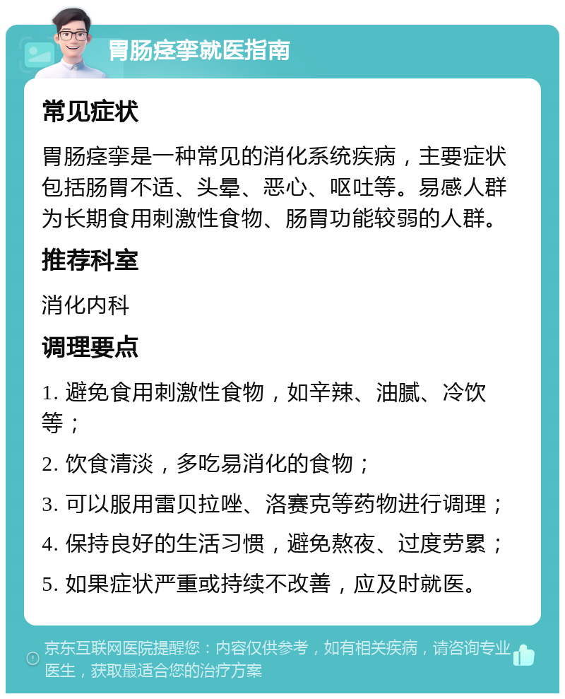 胃肠痉挛就医指南 常见症状 胃肠痉挛是一种常见的消化系统疾病，主要症状包括肠胃不适、头晕、恶心、呕吐等。易感人群为长期食用刺激性食物、肠胃功能较弱的人群。 推荐科室 消化内科 调理要点 1. 避免食用刺激性食物，如辛辣、油腻、冷饮等； 2. 饮食清淡，多吃易消化的食物； 3. 可以服用雷贝拉唑、洛赛克等药物进行调理； 4. 保持良好的生活习惯，避免熬夜、过度劳累； 5. 如果症状严重或持续不改善，应及时就医。