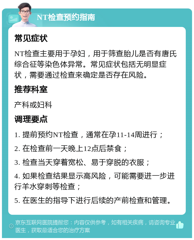 NT检查预约指南 常见症状 NT检查主要用于孕妇，用于筛查胎儿是否有唐氏综合征等染色体异常。常见症状包括无明显症状，需要通过检查来确定是否存在风险。 推荐科室 产科或妇科 调理要点 1. 提前预约NT检查，通常在孕11-14周进行； 2. 在检查前一天晚上12点后禁食； 3. 检查当天穿着宽松、易于穿脱的衣服； 4. 如果检查结果显示高风险，可能需要进一步进行羊水穿刺等检查； 5. 在医生的指导下进行后续的产前检查和管理。