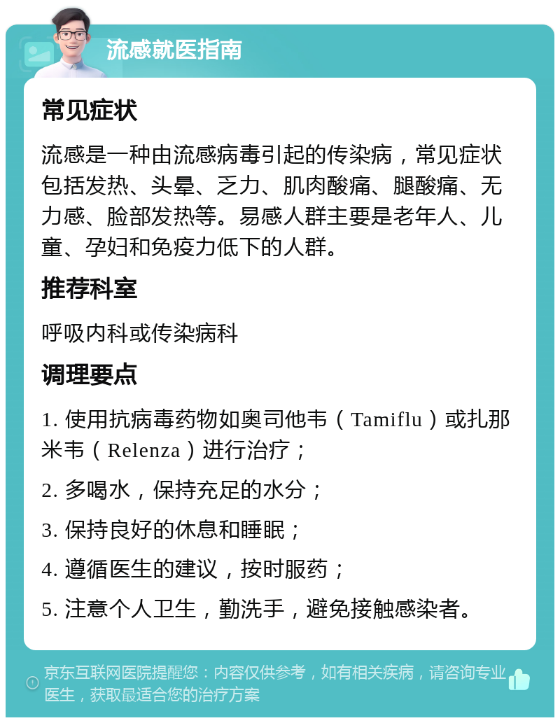 流感就医指南 常见症状 流感是一种由流感病毒引起的传染病，常见症状包括发热、头晕、乏力、肌肉酸痛、腿酸痛、无力感、脸部发热等。易感人群主要是老年人、儿童、孕妇和免疫力低下的人群。 推荐科室 呼吸内科或传染病科 调理要点 1. 使用抗病毒药物如奥司他韦（Tamiflu）或扎那米韦（Relenza）进行治疗； 2. 多喝水，保持充足的水分； 3. 保持良好的休息和睡眠； 4. 遵循医生的建议，按时服药； 5. 注意个人卫生，勤洗手，避免接触感染者。