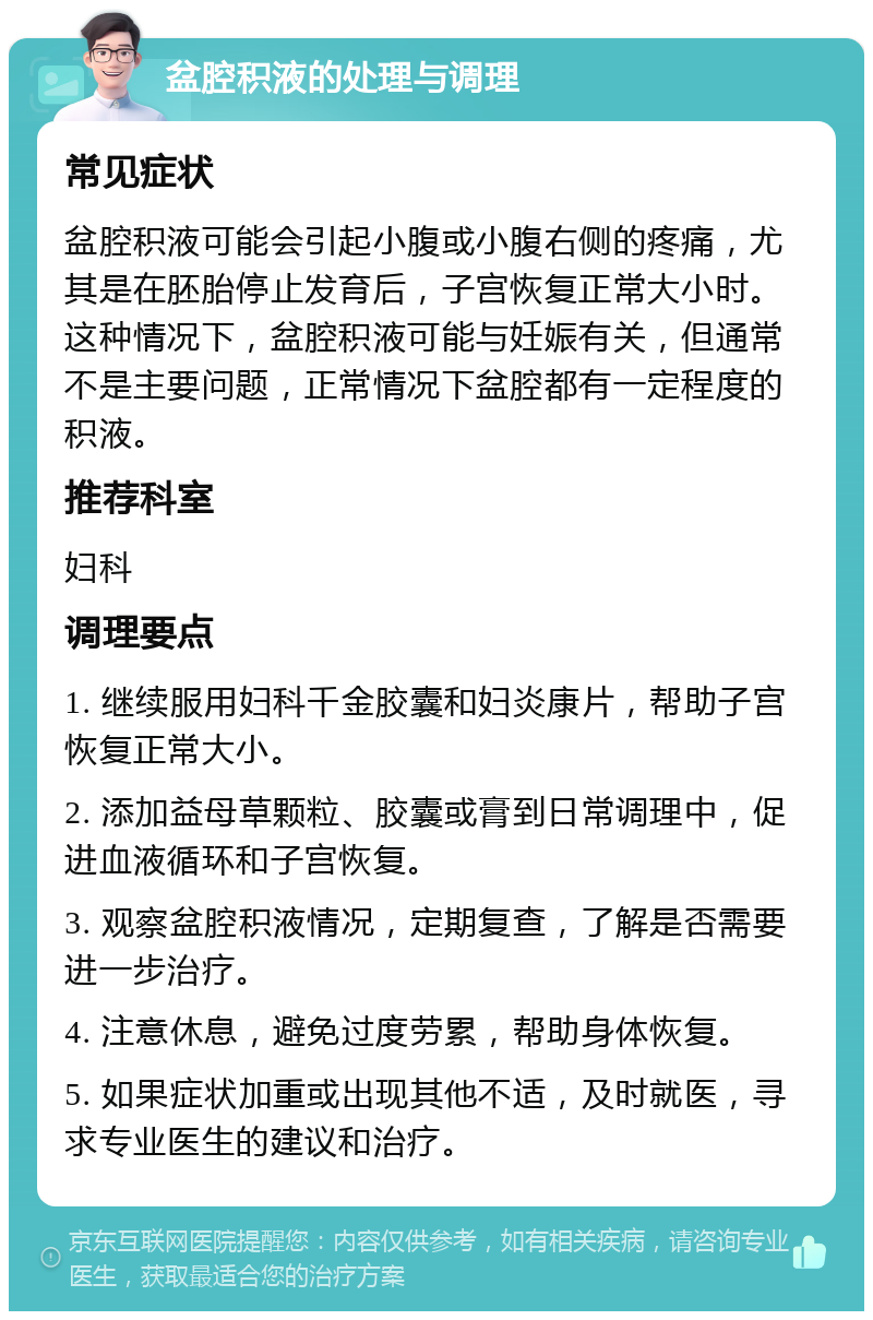 盆腔积液的处理与调理 常见症状 盆腔积液可能会引起小腹或小腹右侧的疼痛，尤其是在胚胎停止发育后，子宫恢复正常大小时。这种情况下，盆腔积液可能与妊娠有关，但通常不是主要问题，正常情况下盆腔都有一定程度的积液。 推荐科室 妇科 调理要点 1. 继续服用妇科千金胶囊和妇炎康片，帮助子宫恢复正常大小。 2. 添加益母草颗粒、胶囊或膏到日常调理中，促进血液循环和子宫恢复。 3. 观察盆腔积液情况，定期复查，了解是否需要进一步治疗。 4. 注意休息，避免过度劳累，帮助身体恢复。 5. 如果症状加重或出现其他不适，及时就医，寻求专业医生的建议和治疗。