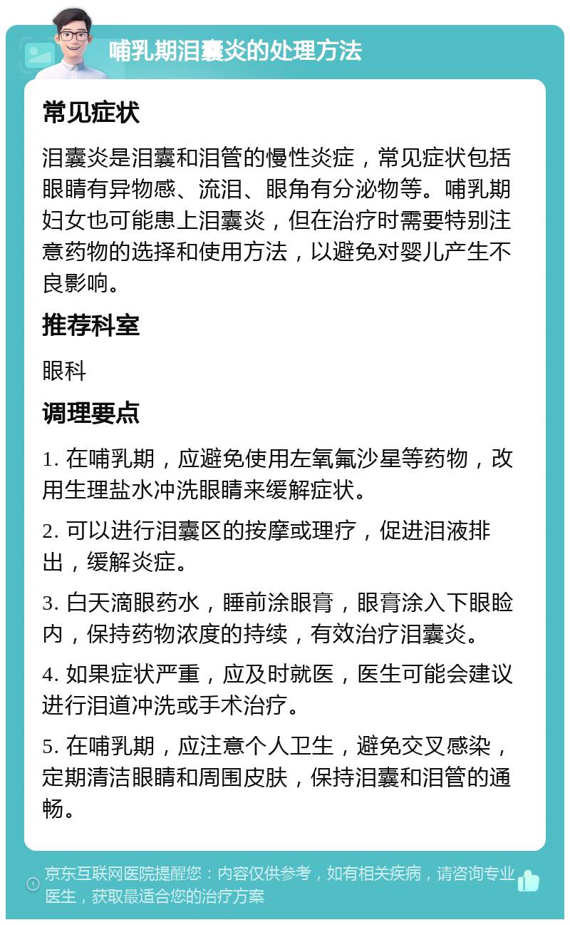 哺乳期泪囊炎的处理方法 常见症状 泪囊炎是泪囊和泪管的慢性炎症，常见症状包括眼睛有异物感、流泪、眼角有分泌物等。哺乳期妇女也可能患上泪囊炎，但在治疗时需要特别注意药物的选择和使用方法，以避免对婴儿产生不良影响。 推荐科室 眼科 调理要点 1. 在哺乳期，应避免使用左氧氟沙星等药物，改用生理盐水冲洗眼睛来缓解症状。 2. 可以进行泪囊区的按摩或理疗，促进泪液排出，缓解炎症。 3. 白天滴眼药水，睡前涂眼膏，眼膏涂入下眼睑内，保持药物浓度的持续，有效治疗泪囊炎。 4. 如果症状严重，应及时就医，医生可能会建议进行泪道冲洗或手术治疗。 5. 在哺乳期，应注意个人卫生，避免交叉感染，定期清洁眼睛和周围皮肤，保持泪囊和泪管的通畅。