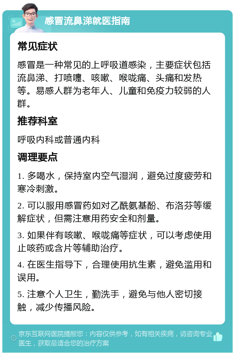 感冒流鼻涕就医指南 常见症状 感冒是一种常见的上呼吸道感染，主要症状包括流鼻涕、打喷嚏、咳嗽、喉咙痛、头痛和发热等。易感人群为老年人、儿童和免疫力较弱的人群。 推荐科室 呼吸内科或普通内科 调理要点 1. 多喝水，保持室内空气湿润，避免过度疲劳和寒冷刺激。 2. 可以服用感冒药如对乙酰氨基酚、布洛芬等缓解症状，但需注意用药安全和剂量。 3. 如果伴有咳嗽、喉咙痛等症状，可以考虑使用止咳药或含片等辅助治疗。 4. 在医生指导下，合理使用抗生素，避免滥用和误用。 5. 注意个人卫生，勤洗手，避免与他人密切接触，减少传播风险。