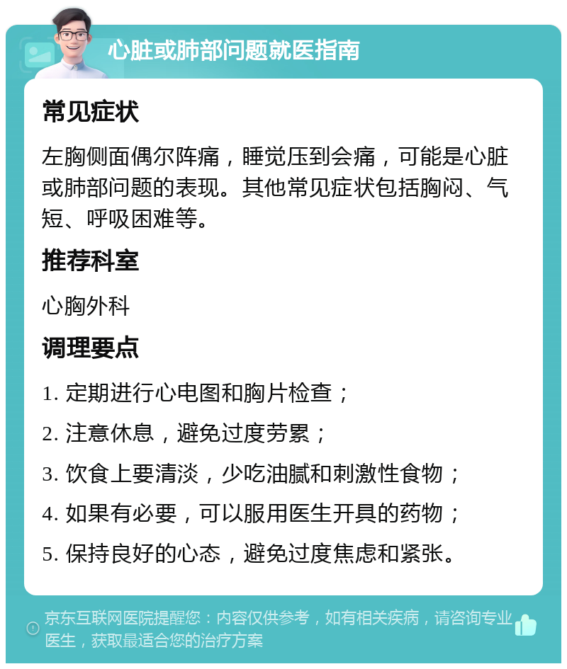 心脏或肺部问题就医指南 常见症状 左胸侧面偶尔阵痛，睡觉压到会痛，可能是心脏或肺部问题的表现。其他常见症状包括胸闷、气短、呼吸困难等。 推荐科室 心胸外科 调理要点 1. 定期进行心电图和胸片检查； 2. 注意休息，避免过度劳累； 3. 饮食上要清淡，少吃油腻和刺激性食物； 4. 如果有必要，可以服用医生开具的药物； 5. 保持良好的心态，避免过度焦虑和紧张。