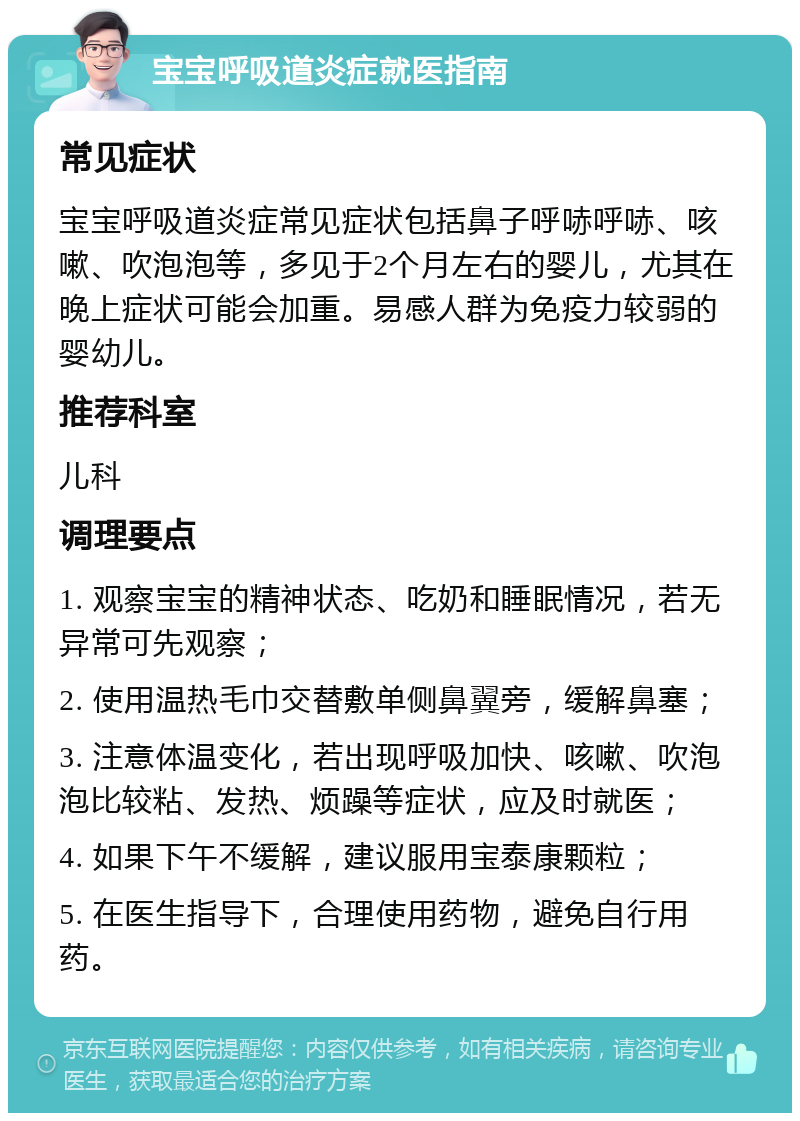 宝宝呼吸道炎症就医指南 常见症状 宝宝呼吸道炎症常见症状包括鼻子呼哧呼哧、咳嗽、吹泡泡等，多见于2个月左右的婴儿，尤其在晚上症状可能会加重。易感人群为免疫力较弱的婴幼儿。 推荐科室 儿科 调理要点 1. 观察宝宝的精神状态、吃奶和睡眠情况，若无异常可先观察； 2. 使用温热毛巾交替敷单侧鼻翼旁，缓解鼻塞； 3. 注意体温变化，若出现呼吸加快、咳嗽、吹泡泡比较粘、发热、烦躁等症状，应及时就医； 4. 如果下午不缓解，建议服用宝泰康颗粒； 5. 在医生指导下，合理使用药物，避免自行用药。