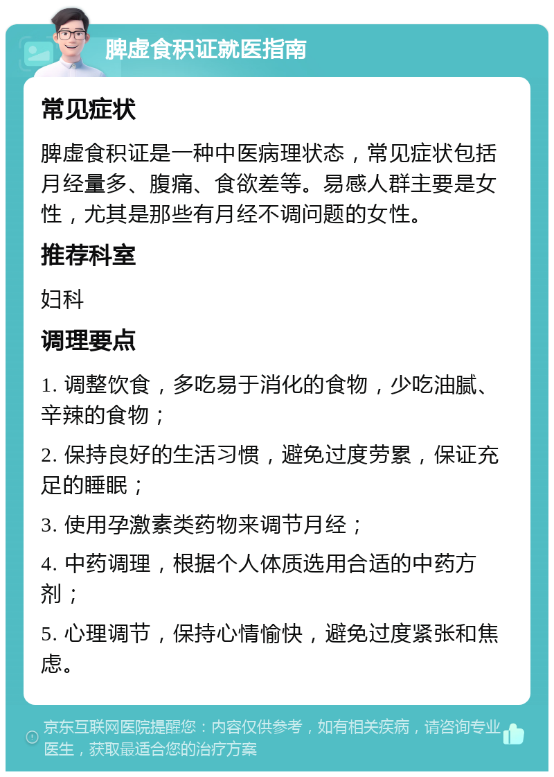 脾虚食积证就医指南 常见症状 脾虚食积证是一种中医病理状态，常见症状包括月经量多、腹痛、食欲差等。易感人群主要是女性，尤其是那些有月经不调问题的女性。 推荐科室 妇科 调理要点 1. 调整饮食，多吃易于消化的食物，少吃油腻、辛辣的食物； 2. 保持良好的生活习惯，避免过度劳累，保证充足的睡眠； 3. 使用孕激素类药物来调节月经； 4. 中药调理，根据个人体质选用合适的中药方剂； 5. 心理调节，保持心情愉快，避免过度紧张和焦虑。