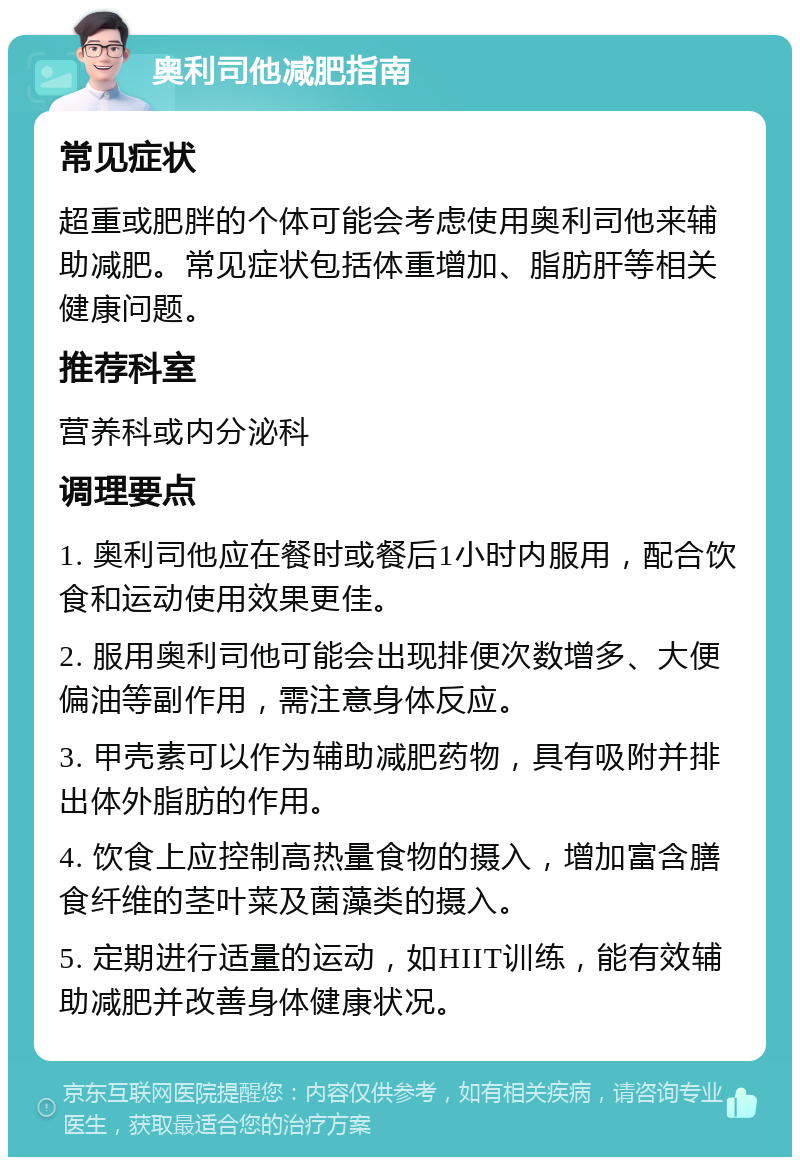 奥利司他减肥指南 常见症状 超重或肥胖的个体可能会考虑使用奥利司他来辅助减肥。常见症状包括体重增加、脂肪肝等相关健康问题。 推荐科室 营养科或内分泌科 调理要点 1. 奥利司他应在餐时或餐后1小时内服用，配合饮食和运动使用效果更佳。 2. 服用奥利司他可能会出现排便次数增多、大便偏油等副作用，需注意身体反应。 3. 甲壳素可以作为辅助减肥药物，具有吸附并排出体外脂肪的作用。 4. 饮食上应控制高热量食物的摄入，增加富含膳食纤维的茎叶菜及菌藻类的摄入。 5. 定期进行适量的运动，如HIIT训练，能有效辅助减肥并改善身体健康状况。