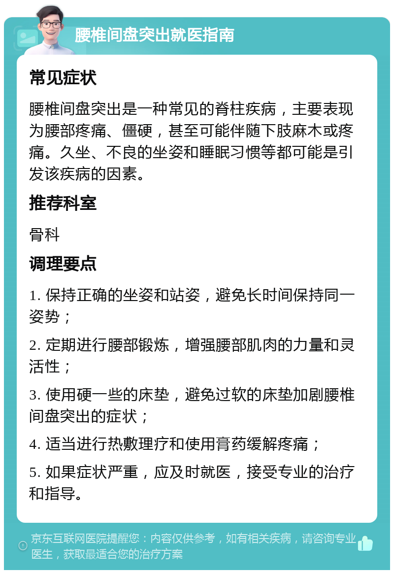 腰椎间盘突出就医指南 常见症状 腰椎间盘突出是一种常见的脊柱疾病，主要表现为腰部疼痛、僵硬，甚至可能伴随下肢麻木或疼痛。久坐、不良的坐姿和睡眠习惯等都可能是引发该疾病的因素。 推荐科室 骨科 调理要点 1. 保持正确的坐姿和站姿，避免长时间保持同一姿势； 2. 定期进行腰部锻炼，增强腰部肌肉的力量和灵活性； 3. 使用硬一些的床垫，避免过软的床垫加剧腰椎间盘突出的症状； 4. 适当进行热敷理疗和使用膏药缓解疼痛； 5. 如果症状严重，应及时就医，接受专业的治疗和指导。