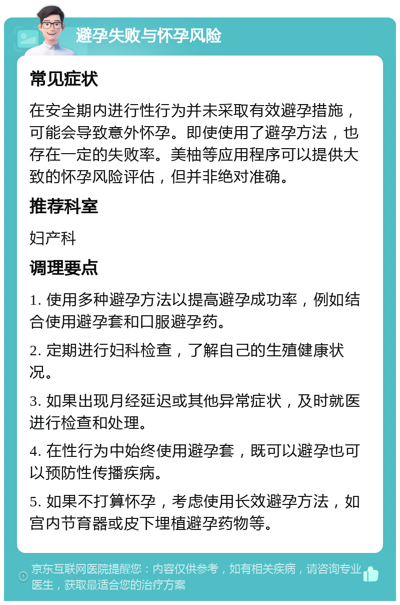 避孕失败与怀孕风险 常见症状 在安全期内进行性行为并未采取有效避孕措施，可能会导致意外怀孕。即使使用了避孕方法，也存在一定的失败率。美柚等应用程序可以提供大致的怀孕风险评估，但并非绝对准确。 推荐科室 妇产科 调理要点 1. 使用多种避孕方法以提高避孕成功率，例如结合使用避孕套和口服避孕药。 2. 定期进行妇科检查，了解自己的生殖健康状况。 3. 如果出现月经延迟或其他异常症状，及时就医进行检查和处理。 4. 在性行为中始终使用避孕套，既可以避孕也可以预防性传播疾病。 5. 如果不打算怀孕，考虑使用长效避孕方法，如宫内节育器或皮下埋植避孕药物等。