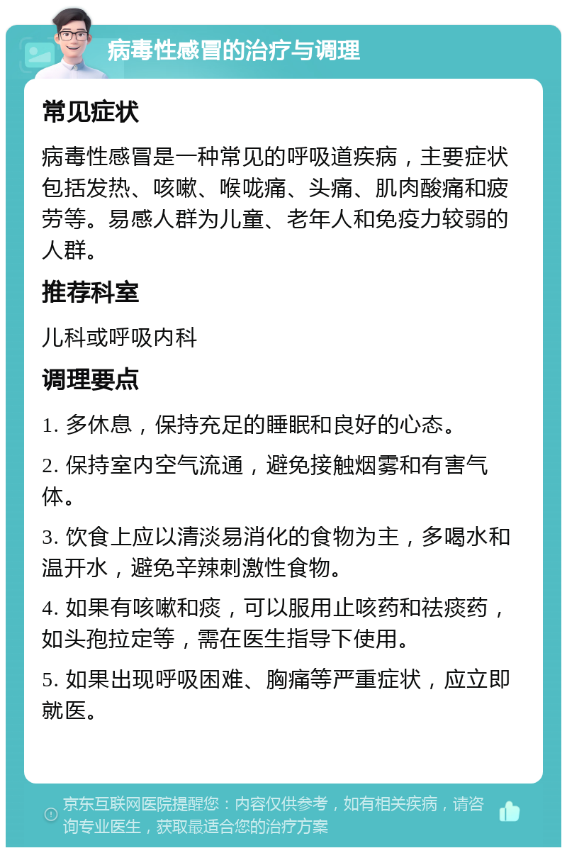 病毒性感冒的治疗与调理 常见症状 病毒性感冒是一种常见的呼吸道疾病，主要症状包括发热、咳嗽、喉咙痛、头痛、肌肉酸痛和疲劳等。易感人群为儿童、老年人和免疫力较弱的人群。 推荐科室 儿科或呼吸内科 调理要点 1. 多休息，保持充足的睡眠和良好的心态。 2. 保持室内空气流通，避免接触烟雾和有害气体。 3. 饮食上应以清淡易消化的食物为主，多喝水和温开水，避免辛辣刺激性食物。 4. 如果有咳嗽和痰，可以服用止咳药和祛痰药，如头孢拉定等，需在医生指导下使用。 5. 如果出现呼吸困难、胸痛等严重症状，应立即就医。