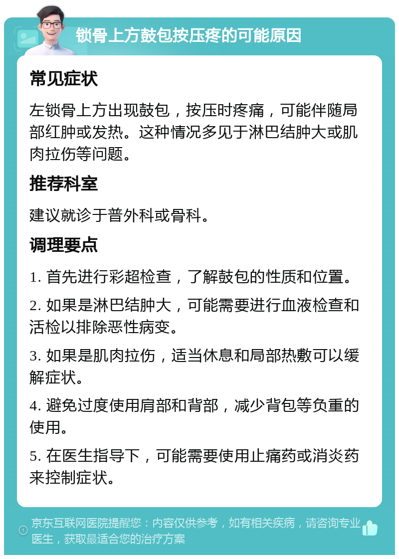 锁骨上方鼓包按压疼的可能原因 常见症状 左锁骨上方出现鼓包，按压时疼痛，可能伴随局部红肿或发热。这种情况多见于淋巴结肿大或肌肉拉伤等问题。 推荐科室 建议就诊于普外科或骨科。 调理要点 1. 首先进行彩超检查，了解鼓包的性质和位置。 2. 如果是淋巴结肿大，可能需要进行血液检查和活检以排除恶性病变。 3. 如果是肌肉拉伤，适当休息和局部热敷可以缓解症状。 4. 避免过度使用肩部和背部，减少背包等负重的使用。 5. 在医生指导下，可能需要使用止痛药或消炎药来控制症状。