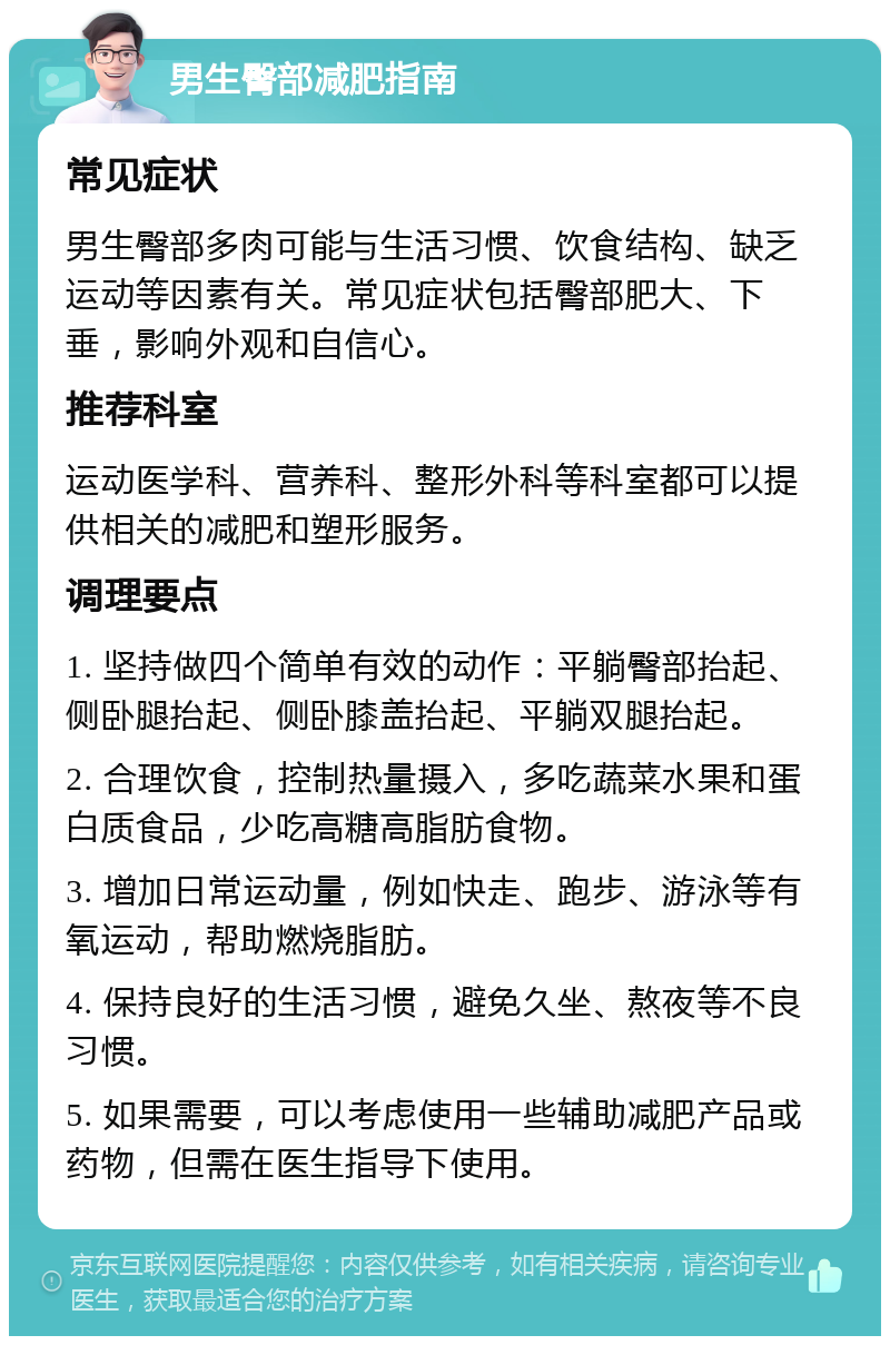 男生臀部减肥指南 常见症状 男生臀部多肉可能与生活习惯、饮食结构、缺乏运动等因素有关。常见症状包括臀部肥大、下垂，影响外观和自信心。 推荐科室 运动医学科、营养科、整形外科等科室都可以提供相关的减肥和塑形服务。 调理要点 1. 坚持做四个简单有效的动作：平躺臀部抬起、侧卧腿抬起、侧卧膝盖抬起、平躺双腿抬起。 2. 合理饮食，控制热量摄入，多吃蔬菜水果和蛋白质食品，少吃高糖高脂肪食物。 3. 增加日常运动量，例如快走、跑步、游泳等有氧运动，帮助燃烧脂肪。 4. 保持良好的生活习惯，避免久坐、熬夜等不良习惯。 5. 如果需要，可以考虑使用一些辅助减肥产品或药物，但需在医生指导下使用。