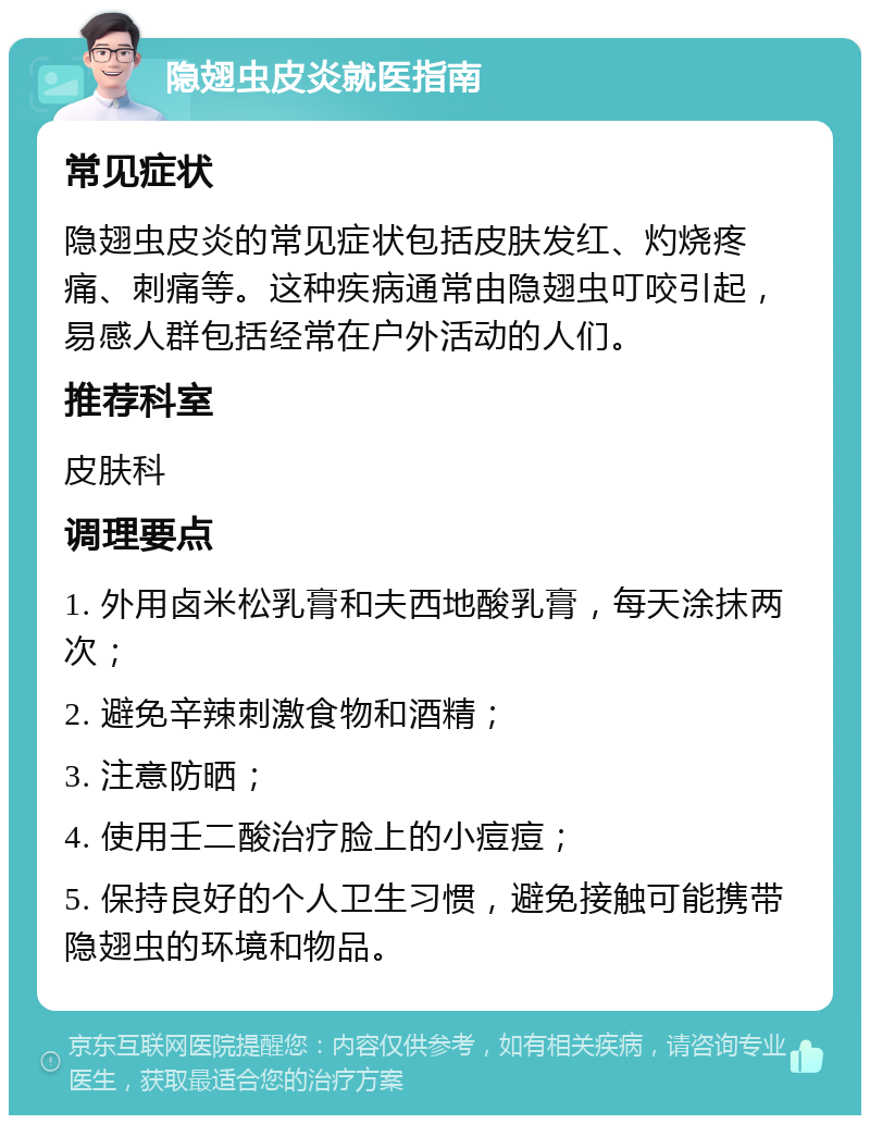 隐翅虫皮炎就医指南 常见症状 隐翅虫皮炎的常见症状包括皮肤发红、灼烧疼痛、刺痛等。这种疾病通常由隐翅虫叮咬引起，易感人群包括经常在户外活动的人们。 推荐科室 皮肤科 调理要点 1. 外用卤米松乳膏和夫西地酸乳膏，每天涂抹两次； 2. 避免辛辣刺激食物和酒精； 3. 注意防晒； 4. 使用壬二酸治疗脸上的小痘痘； 5. 保持良好的个人卫生习惯，避免接触可能携带隐翅虫的环境和物品。