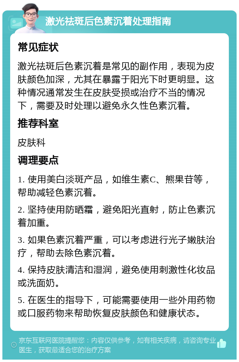 激光祛斑后色素沉着处理指南 常见症状 激光祛斑后色素沉着是常见的副作用，表现为皮肤颜色加深，尤其在暴露于阳光下时更明显。这种情况通常发生在皮肤受损或治疗不当的情况下，需要及时处理以避免永久性色素沉着。 推荐科室 皮肤科 调理要点 1. 使用美白淡斑产品，如维生素C、熊果苷等，帮助减轻色素沉着。 2. 坚持使用防晒霜，避免阳光直射，防止色素沉着加重。 3. 如果色素沉着严重，可以考虑进行光子嫩肤治疗，帮助去除色素沉着。 4. 保持皮肤清洁和湿润，避免使用刺激性化妆品或洗面奶。 5. 在医生的指导下，可能需要使用一些外用药物或口服药物来帮助恢复皮肤颜色和健康状态。