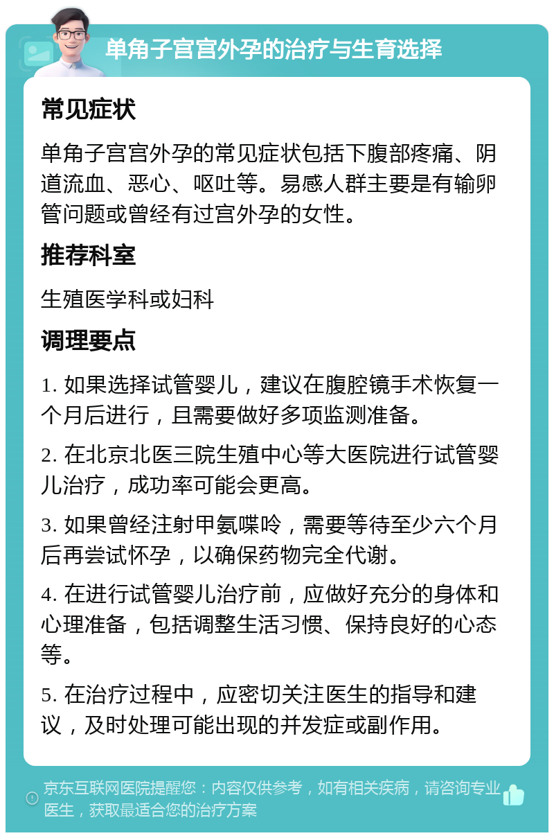 单角子宫宫外孕的治疗与生育选择 常见症状 单角子宫宫外孕的常见症状包括下腹部疼痛、阴道流血、恶心、呕吐等。易感人群主要是有输卵管问题或曾经有过宫外孕的女性。 推荐科室 生殖医学科或妇科 调理要点 1. 如果选择试管婴儿，建议在腹腔镜手术恢复一个月后进行，且需要做好多项监测准备。 2. 在北京北医三院生殖中心等大医院进行试管婴儿治疗，成功率可能会更高。 3. 如果曾经注射甲氨喋呤，需要等待至少六个月后再尝试怀孕，以确保药物完全代谢。 4. 在进行试管婴儿治疗前，应做好充分的身体和心理准备，包括调整生活习惯、保持良好的心态等。 5. 在治疗过程中，应密切关注医生的指导和建议，及时处理可能出现的并发症或副作用。