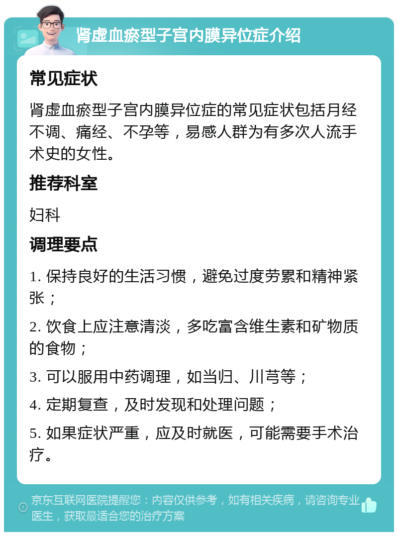 肾虚血瘀型子宫内膜异位症介绍 常见症状 肾虚血瘀型子宫内膜异位症的常见症状包括月经不调、痛经、不孕等，易感人群为有多次人流手术史的女性。 推荐科室 妇科 调理要点 1. 保持良好的生活习惯，避免过度劳累和精神紧张； 2. 饮食上应注意清淡，多吃富含维生素和矿物质的食物； 3. 可以服用中药调理，如当归、川芎等； 4. 定期复查，及时发现和处理问题； 5. 如果症状严重，应及时就医，可能需要手术治疗。