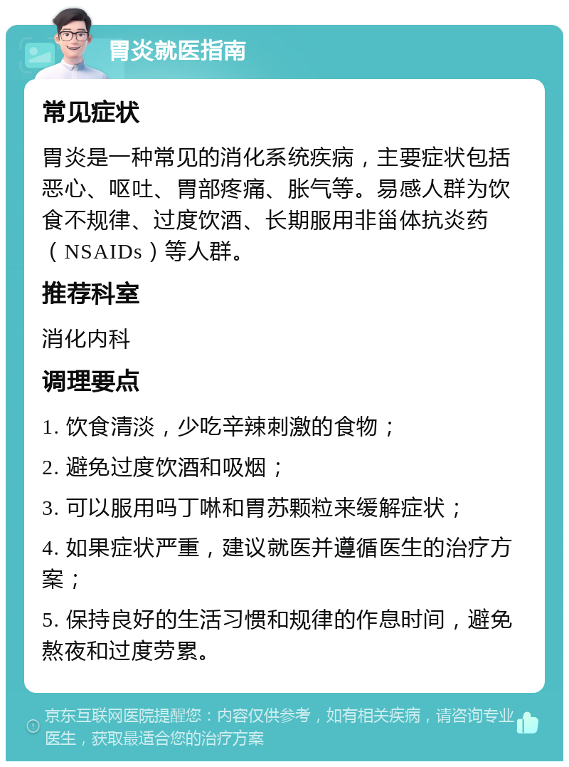 胃炎就医指南 常见症状 胃炎是一种常见的消化系统疾病，主要症状包括恶心、呕吐、胃部疼痛、胀气等。易感人群为饮食不规律、过度饮酒、长期服用非甾体抗炎药（NSAIDs）等人群。 推荐科室 消化内科 调理要点 1. 饮食清淡，少吃辛辣刺激的食物； 2. 避免过度饮酒和吸烟； 3. 可以服用吗丁啉和胃苏颗粒来缓解症状； 4. 如果症状严重，建议就医并遵循医生的治疗方案； 5. 保持良好的生活习惯和规律的作息时间，避免熬夜和过度劳累。