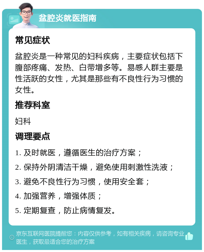 盆腔炎就医指南 常见症状 盆腔炎是一种常见的妇科疾病，主要症状包括下腹部疼痛、发热、白带增多等。易感人群主要是性活跃的女性，尤其是那些有不良性行为习惯的女性。 推荐科室 妇科 调理要点 1. 及时就医，遵循医生的治疗方案； 2. 保持外阴清洁干燥，避免使用刺激性洗液； 3. 避免不良性行为习惯，使用安全套； 4. 加强营养，增强体质； 5. 定期复查，防止病情复发。