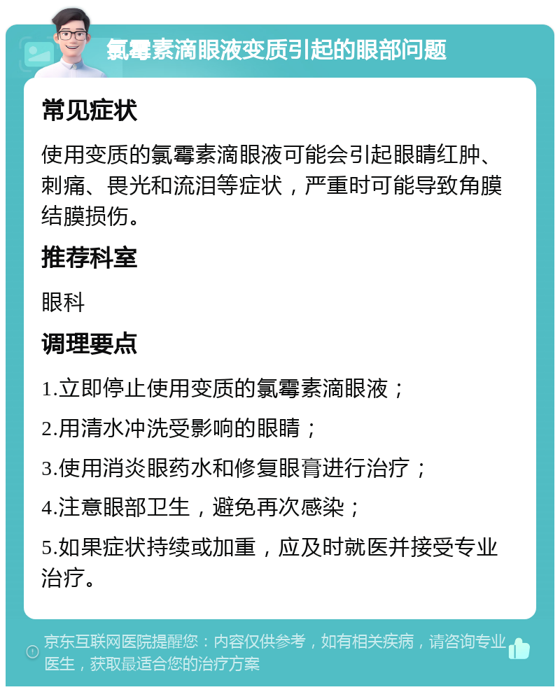 氯霉素滴眼液变质引起的眼部问题 常见症状 使用变质的氯霉素滴眼液可能会引起眼睛红肿、刺痛、畏光和流泪等症状，严重时可能导致角膜结膜损伤。 推荐科室 眼科 调理要点 1.立即停止使用变质的氯霉素滴眼液； 2.用清水冲洗受影响的眼睛； 3.使用消炎眼药水和修复眼膏进行治疗； 4.注意眼部卫生，避免再次感染； 5.如果症状持续或加重，应及时就医并接受专业治疗。