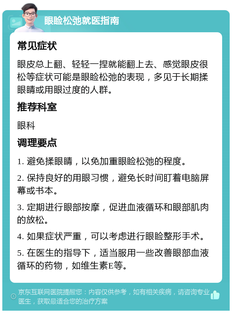 眼睑松弛就医指南 常见症状 眼皮总上翻、轻轻一捏就能翻上去、感觉眼皮很松等症状可能是眼睑松弛的表现，多见于长期揉眼睛或用眼过度的人群。 推荐科室 眼科 调理要点 1. 避免揉眼睛，以免加重眼睑松弛的程度。 2. 保持良好的用眼习惯，避免长时间盯着电脑屏幕或书本。 3. 定期进行眼部按摩，促进血液循环和眼部肌肉的放松。 4. 如果症状严重，可以考虑进行眼睑整形手术。 5. 在医生的指导下，适当服用一些改善眼部血液循环的药物，如维生素E等。