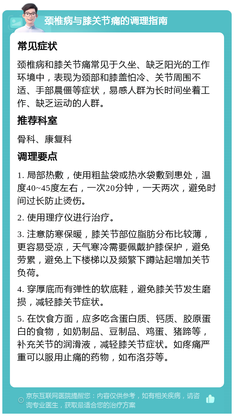 颈椎病与膝关节痛的调理指南 常见症状 颈椎病和膝关节痛常见于久坐、缺乏阳光的工作环境中，表现为颈部和膝盖怕冷、关节周围不适、手部晨僵等症状，易感人群为长时间坐着工作、缺乏运动的人群。 推荐科室 骨科、康复科 调理要点 1. 局部热敷，使用粗盐袋或热水袋敷到患处，温度40~45度左右，一次20分钟，一天两次，避免时间过长防止烫伤。 2. 使用理疗仪进行治疗。 3. 注意防寒保暖，膝关节部位脂肪分布比较薄，更容易受凉，天气寒冷需要佩戴护膝保护，避免劳累，避免上下楼梯以及频繁下蹲站起增加关节负荷。 4. 穿厚底而有弹性的软底鞋，避免膝关节发生磨损，减轻膝关节症状。 5. 在饮食方面，应多吃含蛋白质、钙质、胶原蛋白的食物，如奶制品、豆制品、鸡蛋、猪蹄等，补充关节的润滑液，减轻膝关节症状。如疼痛严重可以服用止痛的药物，如布洛芬等。