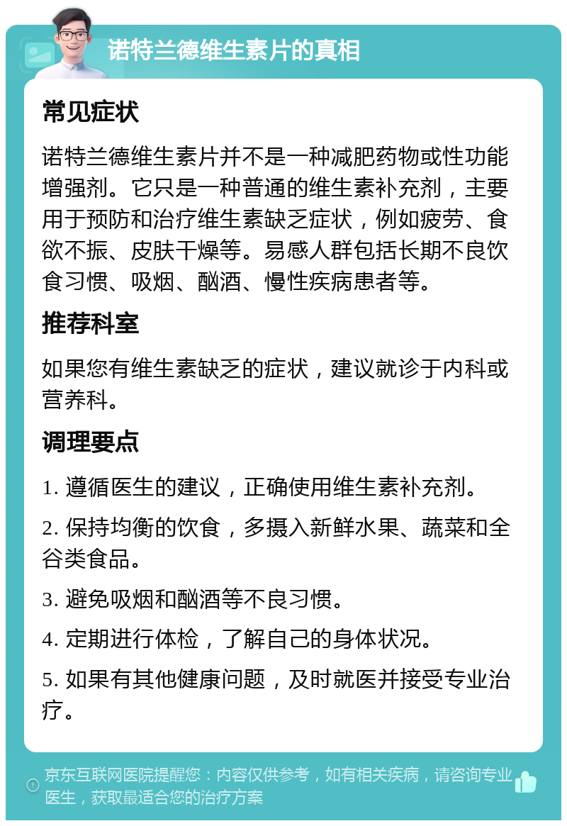 诺特兰德维生素片的真相 常见症状 诺特兰德维生素片并不是一种减肥药物或性功能增强剂。它只是一种普通的维生素补充剂，主要用于预防和治疗维生素缺乏症状，例如疲劳、食欲不振、皮肤干燥等。易感人群包括长期不良饮食习惯、吸烟、酗酒、慢性疾病患者等。 推荐科室 如果您有维生素缺乏的症状，建议就诊于内科或营养科。 调理要点 1. 遵循医生的建议，正确使用维生素补充剂。 2. 保持均衡的饮食，多摄入新鲜水果、蔬菜和全谷类食品。 3. 避免吸烟和酗酒等不良习惯。 4. 定期进行体检，了解自己的身体状况。 5. 如果有其他健康问题，及时就医并接受专业治疗。