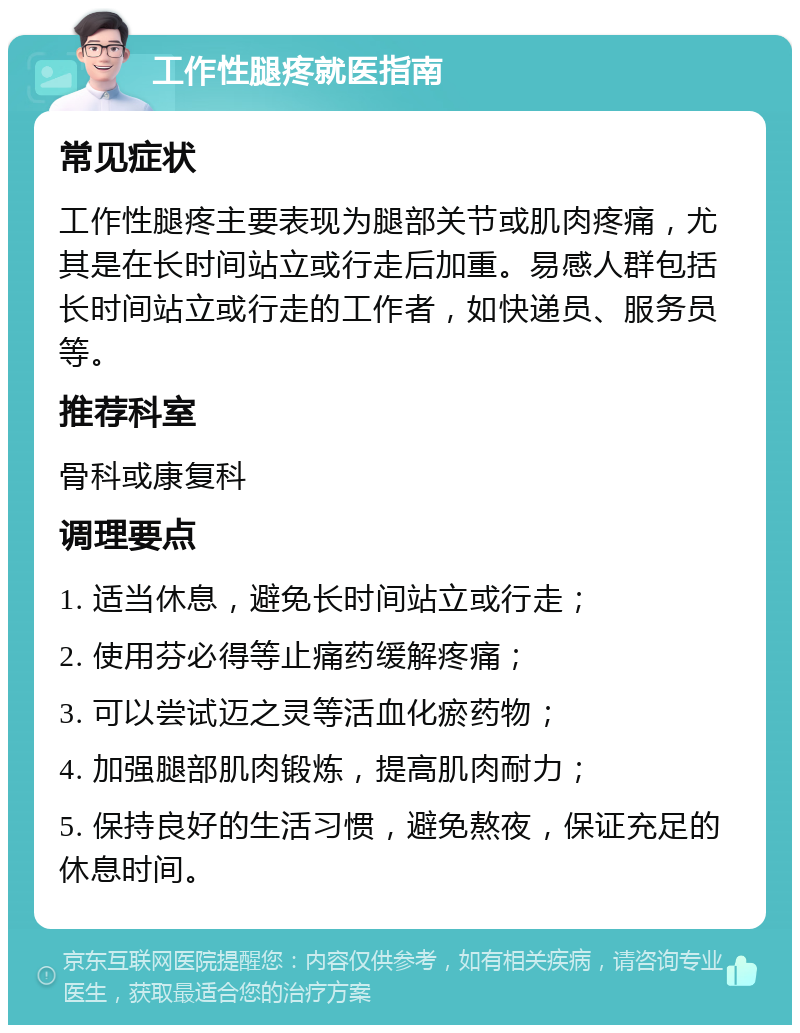 工作性腿疼就医指南 常见症状 工作性腿疼主要表现为腿部关节或肌肉疼痛，尤其是在长时间站立或行走后加重。易感人群包括长时间站立或行走的工作者，如快递员、服务员等。 推荐科室 骨科或康复科 调理要点 1. 适当休息，避免长时间站立或行走； 2. 使用芬必得等止痛药缓解疼痛； 3. 可以尝试迈之灵等活血化瘀药物； 4. 加强腿部肌肉锻炼，提高肌肉耐力； 5. 保持良好的生活习惯，避免熬夜，保证充足的休息时间。