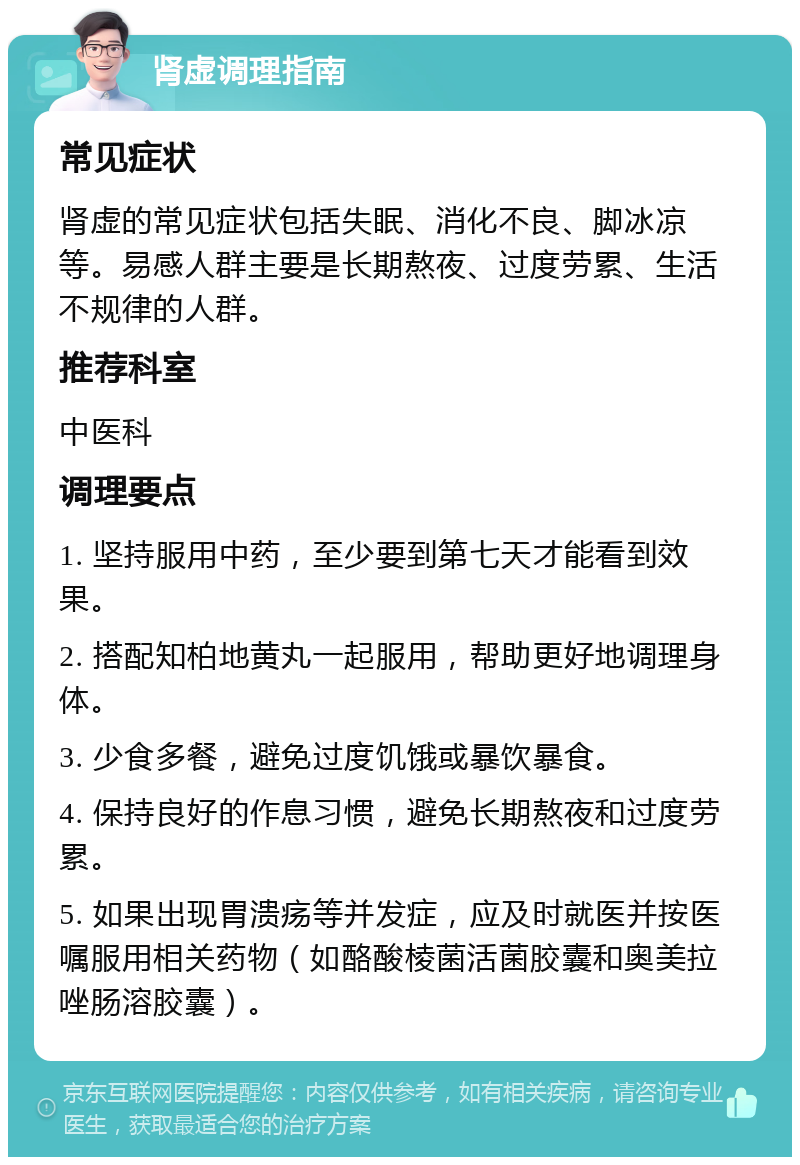 肾虚调理指南 常见症状 肾虚的常见症状包括失眠、消化不良、脚冰凉等。易感人群主要是长期熬夜、过度劳累、生活不规律的人群。 推荐科室 中医科 调理要点 1. 坚持服用中药，至少要到第七天才能看到效果。 2. 搭配知柏地黄丸一起服用，帮助更好地调理身体。 3. 少食多餐，避免过度饥饿或暴饮暴食。 4. 保持良好的作息习惯，避免长期熬夜和过度劳累。 5. 如果出现胃溃疡等并发症，应及时就医并按医嘱服用相关药物（如酪酸棱菌活菌胶囊和奥美拉唑肠溶胶囊）。