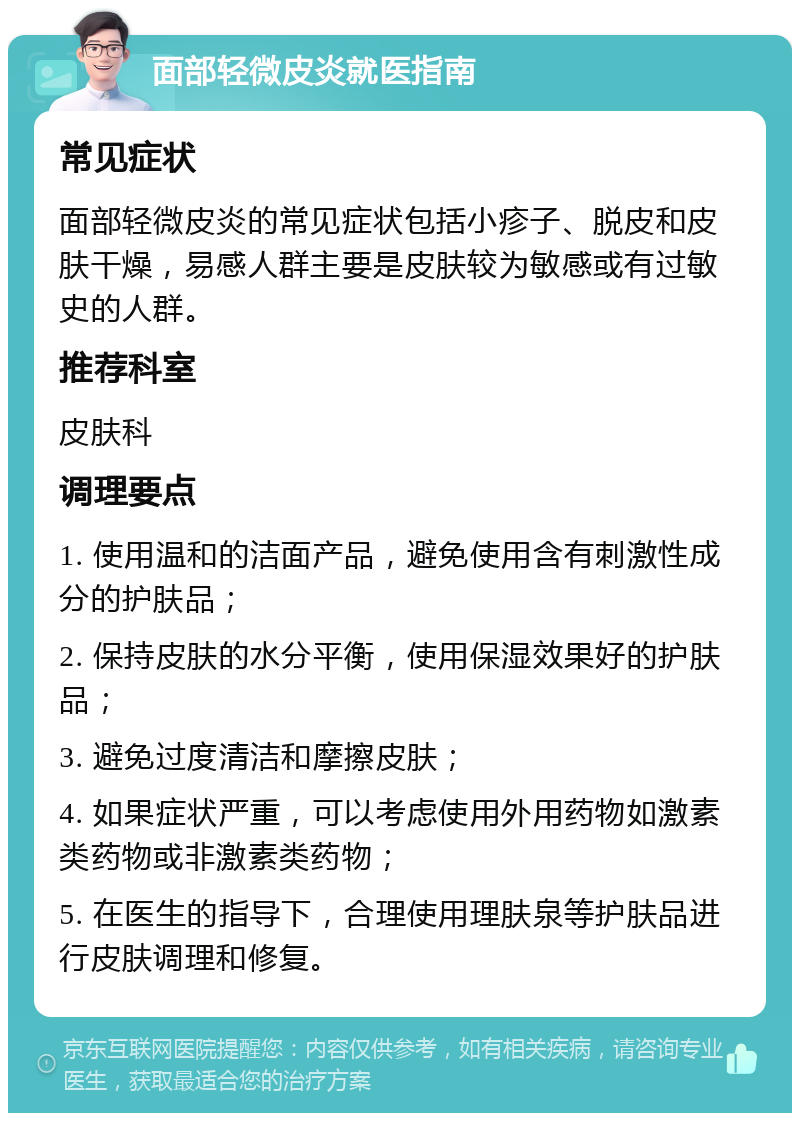 面部轻微皮炎就医指南 常见症状 面部轻微皮炎的常见症状包括小疹子、脱皮和皮肤干燥，易感人群主要是皮肤较为敏感或有过敏史的人群。 推荐科室 皮肤科 调理要点 1. 使用温和的洁面产品，避免使用含有刺激性成分的护肤品； 2. 保持皮肤的水分平衡，使用保湿效果好的护肤品； 3. 避免过度清洁和摩擦皮肤； 4. 如果症状严重，可以考虑使用外用药物如激素类药物或非激素类药物； 5. 在医生的指导下，合理使用理肤泉等护肤品进行皮肤调理和修复。