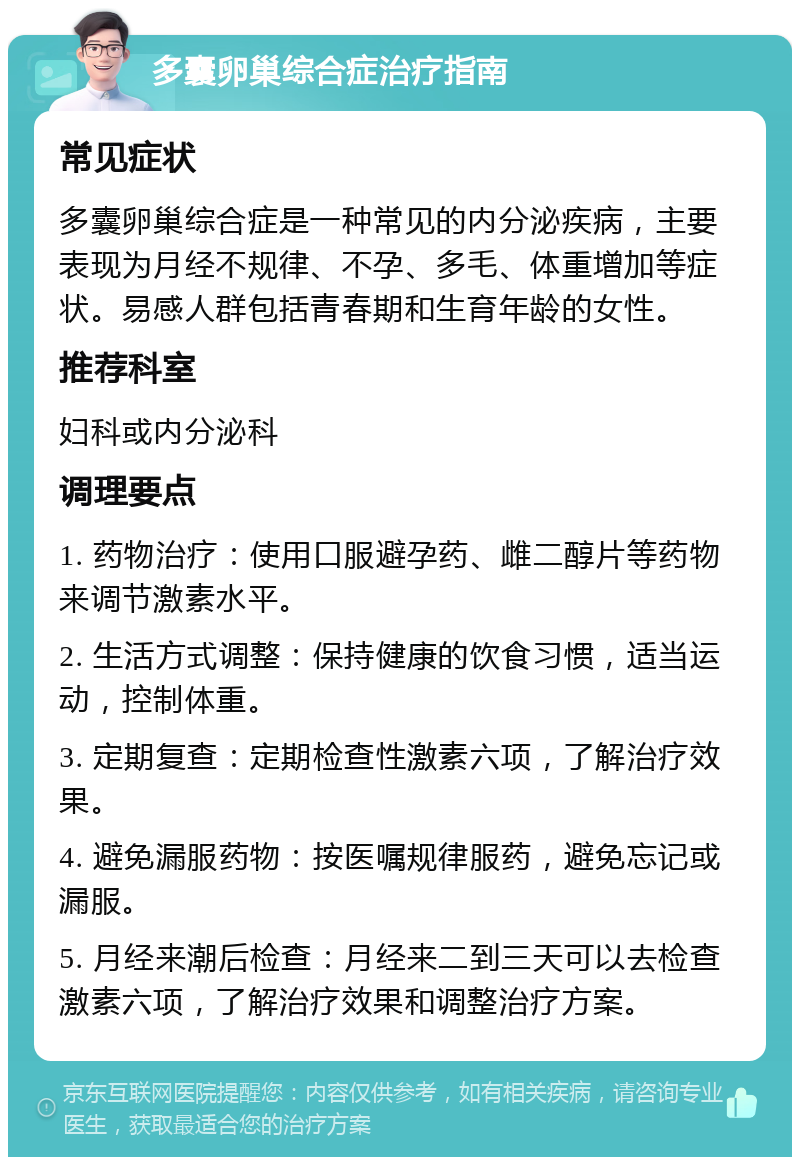 多囊卵巢综合症治疗指南 常见症状 多囊卵巢综合症是一种常见的内分泌疾病，主要表现为月经不规律、不孕、多毛、体重增加等症状。易感人群包括青春期和生育年龄的女性。 推荐科室 妇科或内分泌科 调理要点 1. 药物治疗：使用口服避孕药、雌二醇片等药物来调节激素水平。 2. 生活方式调整：保持健康的饮食习惯，适当运动，控制体重。 3. 定期复查：定期检查性激素六项，了解治疗效果。 4. 避免漏服药物：按医嘱规律服药，避免忘记或漏服。 5. 月经来潮后检查：月经来二到三天可以去检查激素六项，了解治疗效果和调整治疗方案。