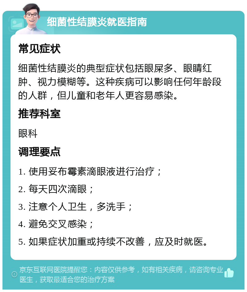 细菌性结膜炎就医指南 常见症状 细菌性结膜炎的典型症状包括眼屎多、眼睛红肿、视力模糊等。这种疾病可以影响任何年龄段的人群，但儿童和老年人更容易感染。 推荐科室 眼科 调理要点 1. 使用妥布霉素滴眼液进行治疗； 2. 每天四次滴眼； 3. 注意个人卫生，多洗手； 4. 避免交叉感染； 5. 如果症状加重或持续不改善，应及时就医。