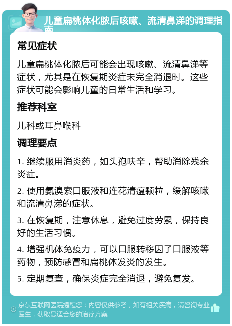 儿童扁桃体化脓后咳嗽、流清鼻涕的调理指南 常见症状 儿童扁桃体化脓后可能会出现咳嗽、流清鼻涕等症状，尤其是在恢复期炎症未完全消退时。这些症状可能会影响儿童的日常生活和学习。 推荐科室 儿科或耳鼻喉科 调理要点 1. 继续服用消炎药，如头孢呋辛，帮助消除残余炎症。 2. 使用氨溴索口服液和连花清瘟颗粒，缓解咳嗽和流清鼻涕的症状。 3. 在恢复期，注意休息，避免过度劳累，保持良好的生活习惯。 4. 增强机体免疫力，可以口服转移因子口服液等药物，预防感冒和扁桃体发炎的发生。 5. 定期复查，确保炎症完全消退，避免复发。