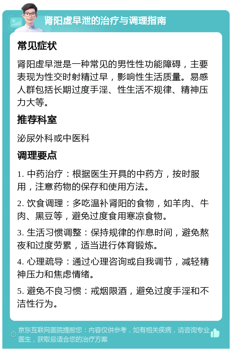 肾阳虚早泄的治疗与调理指南 常见症状 肾阳虚早泄是一种常见的男性性功能障碍，主要表现为性交时射精过早，影响性生活质量。易感人群包括长期过度手淫、性生活不规律、精神压力大等。 推荐科室 泌尿外科或中医科 调理要点 1. 中药治疗：根据医生开具的中药方，按时服用，注意药物的保存和使用方法。 2. 饮食调理：多吃温补肾阳的食物，如羊肉、牛肉、黑豆等，避免过度食用寒凉食物。 3. 生活习惯调整：保持规律的作息时间，避免熬夜和过度劳累，适当进行体育锻炼。 4. 心理疏导：通过心理咨询或自我调节，减轻精神压力和焦虑情绪。 5. 避免不良习惯：戒烟限酒，避免过度手淫和不洁性行为。