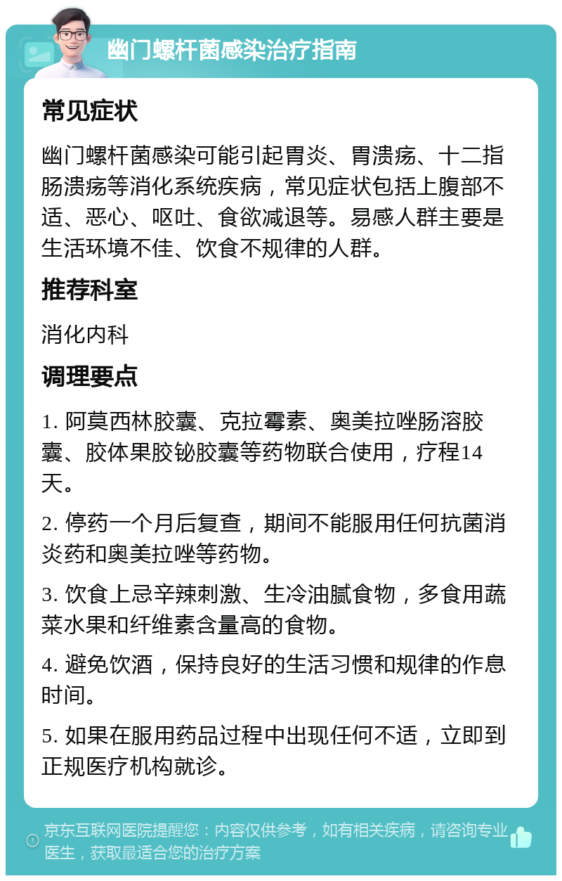 幽门螺杆菌感染治疗指南 常见症状 幽门螺杆菌感染可能引起胃炎、胃溃疡、十二指肠溃疡等消化系统疾病，常见症状包括上腹部不适、恶心、呕吐、食欲减退等。易感人群主要是生活环境不佳、饮食不规律的人群。 推荐科室 消化内科 调理要点 1. 阿莫西林胶囊、克拉霉素、奥美拉唑肠溶胶囊、胶体果胶铋胶囊等药物联合使用，疗程14天。 2. 停药一个月后复查，期间不能服用任何抗菌消炎药和奥美拉唑等药物。 3. 饮食上忌辛辣刺激、生冷油腻食物，多食用蔬菜水果和纤维素含量高的食物。 4. 避免饮酒，保持良好的生活习惯和规律的作息时间。 5. 如果在服用药品过程中出现任何不适，立即到正规医疗机构就诊。