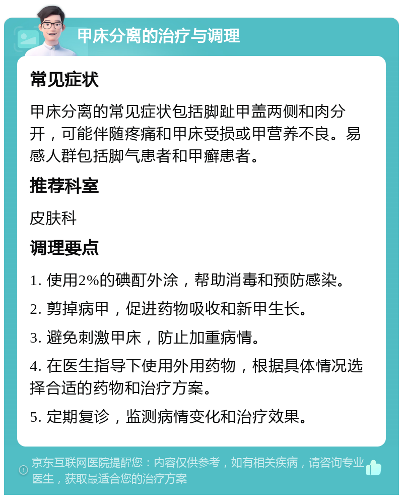 甲床分离的治疗与调理 常见症状 甲床分离的常见症状包括脚趾甲盖两侧和肉分开，可能伴随疼痛和甲床受损或甲营养不良。易感人群包括脚气患者和甲癣患者。 推荐科室 皮肤科 调理要点 1. 使用2%的碘酊外涂，帮助消毒和预防感染。 2. 剪掉病甲，促进药物吸收和新甲生长。 3. 避免刺激甲床，防止加重病情。 4. 在医生指导下使用外用药物，根据具体情况选择合适的药物和治疗方案。 5. 定期复诊，监测病情变化和治疗效果。