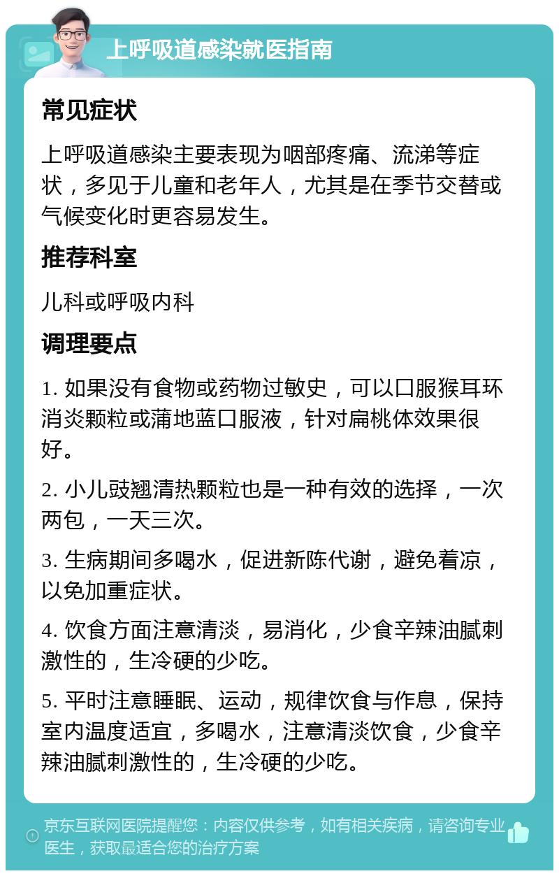 上呼吸道感染就医指南 常见症状 上呼吸道感染主要表现为咽部疼痛、流涕等症状，多见于儿童和老年人，尤其是在季节交替或气候变化时更容易发生。 推荐科室 儿科或呼吸内科 调理要点 1. 如果没有食物或药物过敏史，可以口服猴耳环消炎颗粒或蒲地蓝口服液，针对扁桃体效果很好。 2. 小儿豉翘清热颗粒也是一种有效的选择，一次两包，一天三次。 3. 生病期间多喝水，促进新陈代谢，避免着凉，以免加重症状。 4. 饮食方面注意清淡，易消化，少食辛辣油腻刺激性的，生冷硬的少吃。 5. 平时注意睡眠、运动，规律饮食与作息，保持室内温度适宜，多喝水，注意清淡饮食，少食辛辣油腻刺激性的，生冷硬的少吃。