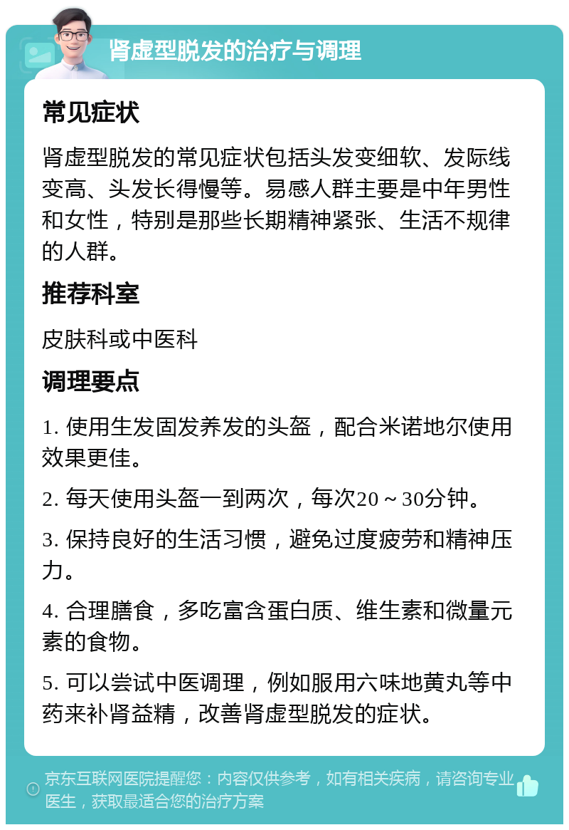 肾虚型脱发的治疗与调理 常见症状 肾虚型脱发的常见症状包括头发变细软、发际线变高、头发长得慢等。易感人群主要是中年男性和女性，特别是那些长期精神紧张、生活不规律的人群。 推荐科室 皮肤科或中医科 调理要点 1. 使用生发固发养发的头盔，配合米诺地尔使用效果更佳。 2. 每天使用头盔一到两次，每次20～30分钟。 3. 保持良好的生活习惯，避免过度疲劳和精神压力。 4. 合理膳食，多吃富含蛋白质、维生素和微量元素的食物。 5. 可以尝试中医调理，例如服用六味地黄丸等中药来补肾益精，改善肾虚型脱发的症状。