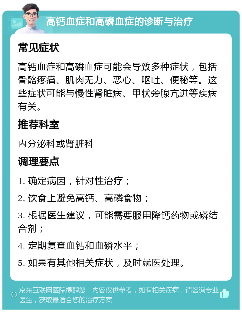 高钙血症和高磷血症的诊断与治疗 常见症状 高钙血症和高磷血症可能会导致多种症状，包括骨骼疼痛、肌肉无力、恶心、呕吐、便秘等。这些症状可能与慢性肾脏病、甲状旁腺亢进等疾病有关。 推荐科室 内分泌科或肾脏科 调理要点 1. 确定病因，针对性治疗； 2. 饮食上避免高钙、高磷食物； 3. 根据医生建议，可能需要服用降钙药物或磷结合剂； 4. 定期复查血钙和血磷水平； 5. 如果有其他相关症状，及时就医处理。