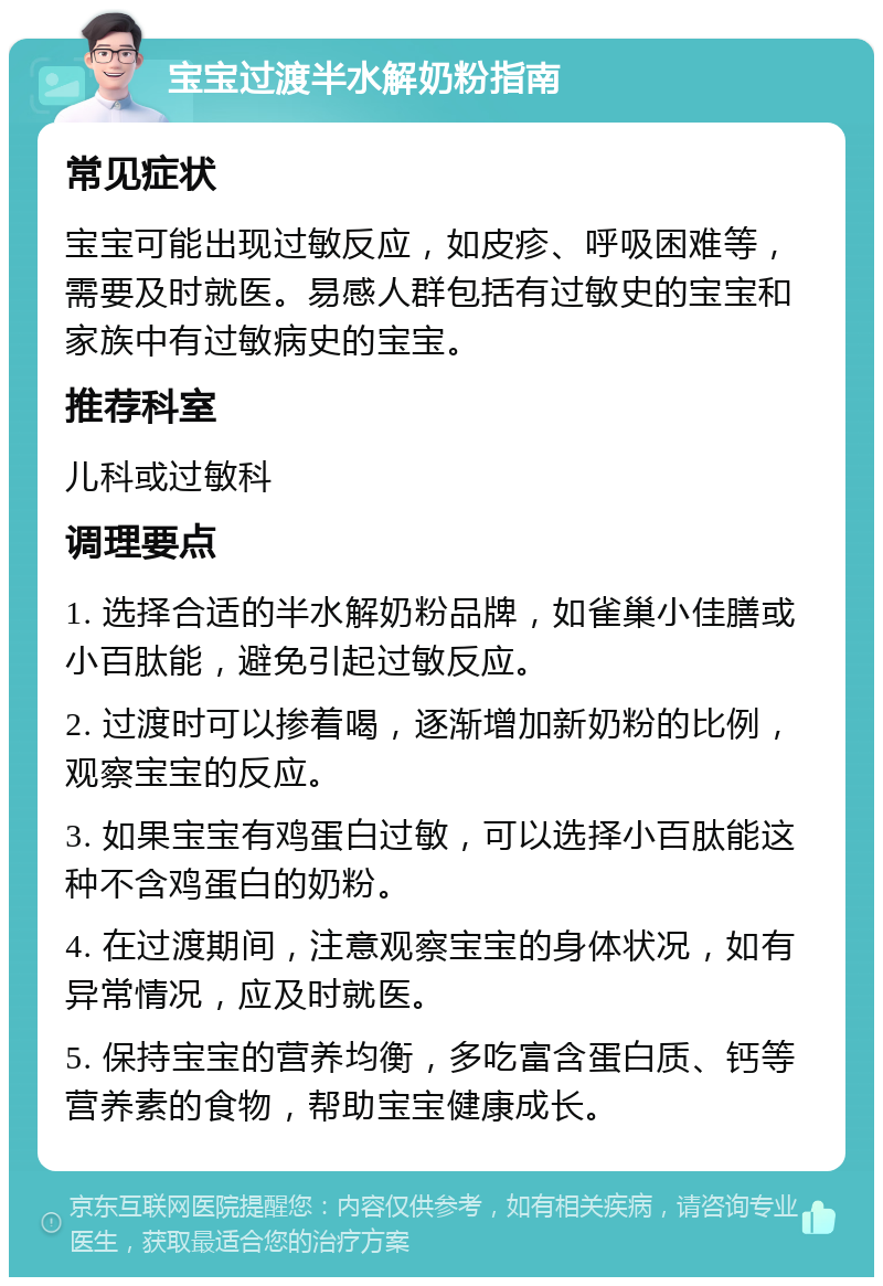 宝宝过渡半水解奶粉指南 常见症状 宝宝可能出现过敏反应，如皮疹、呼吸困难等，需要及时就医。易感人群包括有过敏史的宝宝和家族中有过敏病史的宝宝。 推荐科室 儿科或过敏科 调理要点 1. 选择合适的半水解奶粉品牌，如雀巢小佳膳或小百肽能，避免引起过敏反应。 2. 过渡时可以掺着喝，逐渐增加新奶粉的比例，观察宝宝的反应。 3. 如果宝宝有鸡蛋白过敏，可以选择小百肽能这种不含鸡蛋白的奶粉。 4. 在过渡期间，注意观察宝宝的身体状况，如有异常情况，应及时就医。 5. 保持宝宝的营养均衡，多吃富含蛋白质、钙等营养素的食物，帮助宝宝健康成长。