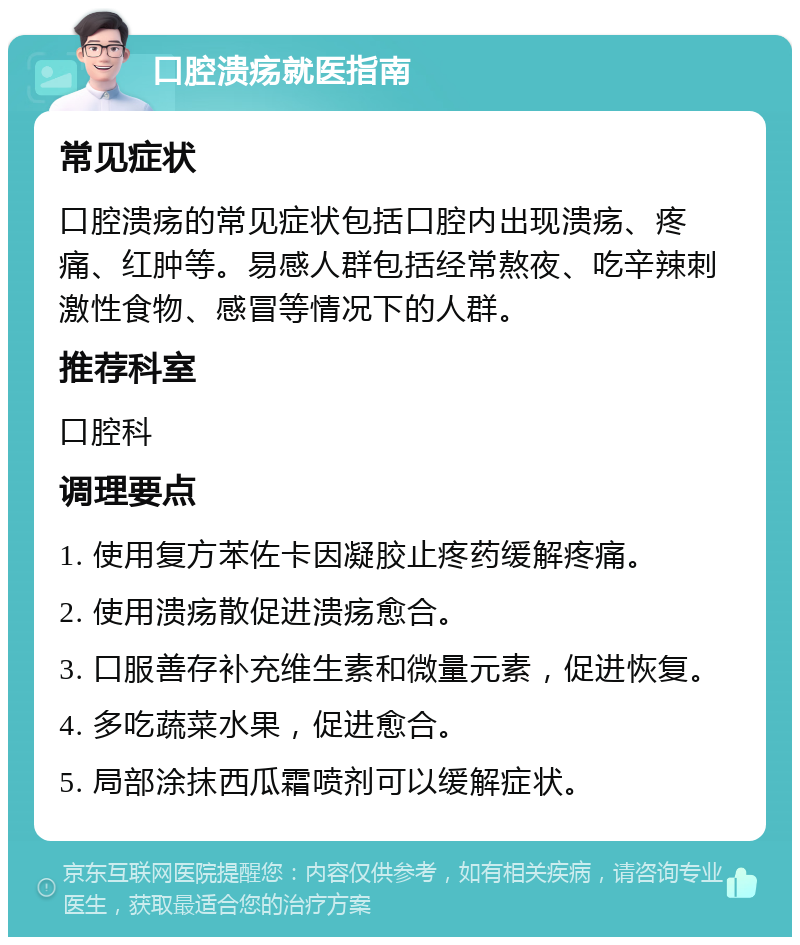 口腔溃疡就医指南 常见症状 口腔溃疡的常见症状包括口腔内出现溃疡、疼痛、红肿等。易感人群包括经常熬夜、吃辛辣刺激性食物、感冒等情况下的人群。 推荐科室 口腔科 调理要点 1. 使用复方苯佐卡因凝胶止疼药缓解疼痛。 2. 使用溃疡散促进溃疡愈合。 3. 口服善存补充维生素和微量元素，促进恢复。 4. 多吃蔬菜水果，促进愈合。 5. 局部涂抹西瓜霜喷剂可以缓解症状。